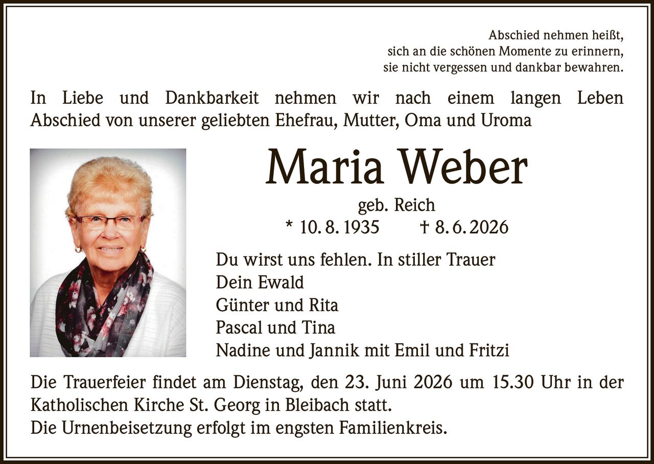 <p>Abschied nehmen heißt, sich an die schönen Momente zu erinnern, sie nicht vergessen und dankbar bewahren.</p>
<p>In Liebe und Dankbarkeit nehmen wir nach einem langen Leben Abschied von unserer geliebten Ehefrau, Mutter, Oma und Uroma</p>
<p><strong>Maria Weber</strong><br>geb. Reich<br>* 10. 8. 1935 † 8. 6. 2026</p>
<p>Du wirst uns fehlen. In stiller Trauer</p>
<p>Dein Ewald<br>Günter und Rita<br>Pascal und Tina<br>Nadine und Jannik mit Emil und Fritzi</p>
<p>Die Trauerfeier findet am Dienstag, den 23. Juni 2026 um 15.30 Uhr in der Katholischen Kirche St. Georg in Bleibach statt.<br>Die Urnenbeisetzung erfolgt im engsten Familienkreis.</p>