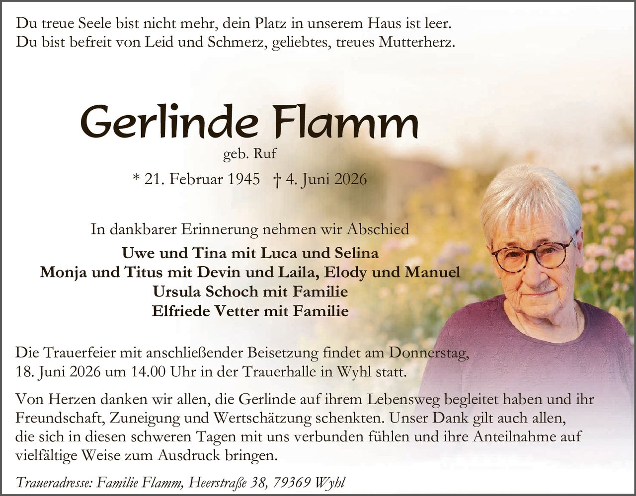 <p>Du treue Seele bist nicht mehr, dein Platz in unserem Haus ist leer.<br/>Du bist befreit von Leid und Schmerz, geliebtes, treues Mutterherz.</p>

<p><strong>Gerlinde Flamm</strong><br/>geb. Ruf<br/>* 21. Februar 1945 † 4. Juni 2026</p>

<p>In dankbarer Erinnerung nehmen wir Abschied<br/><strong>Uwe und Tina mit Luca und Selina<br/>Monja und Titus mit Devin und Laila, Elody und Manuel<br/>Ursula Schoch mit Familie<br/>Elfriede Vetter mit Familie</strong></p>

<p>Die Trauerfeier mit anschließender Beisetzung findet am Donnerstag, 18. Juni 2026 um 14.00 Uhr in der Trauerhalle in Wyhl statt.</p>

<p>Von Herzen danken wir allen, die Gerlinde auf ihrem Lebensweg begleitet haben und ihr Freundschaft, Zuneigung und Wertschätzung schenkten. Unser Dank gilt auch allen, die sich in diesen schweren Tagen mit uns verbunden fühlen und ihre Anteilnahme auf vielfältige Weise zum Ausdruck bringen.</p>

<p><i>Traueradresse: Familie Flamm, Heerstraße 38, 79369 Wyhl</i></p>