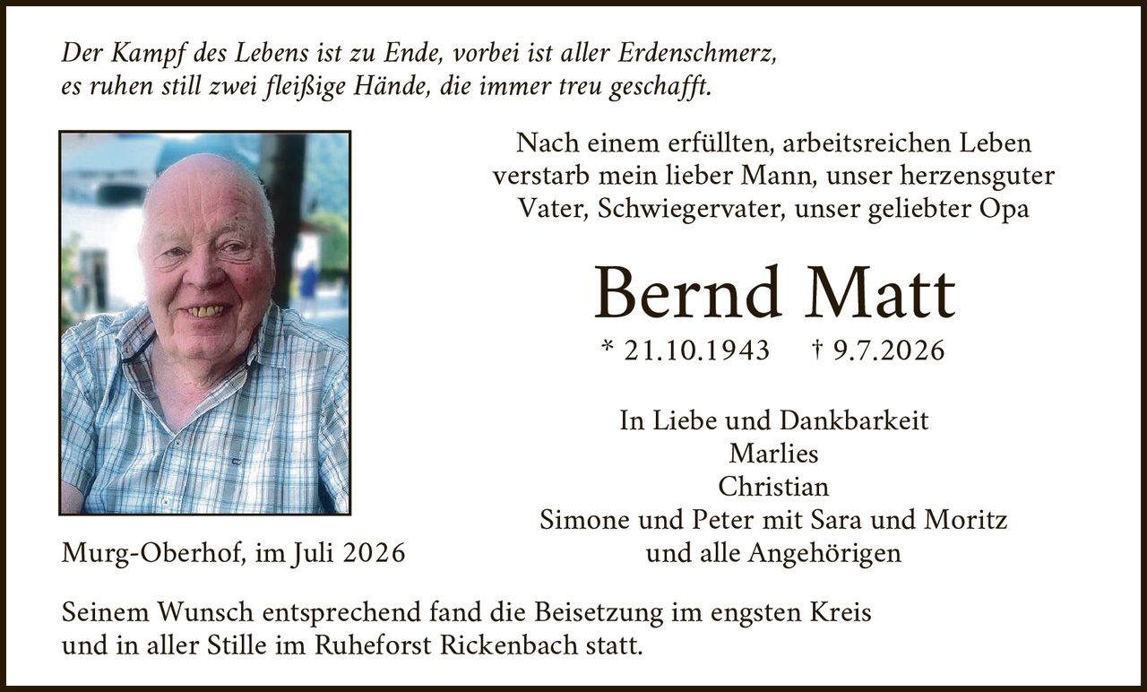 <p><i>Der Kampf des Lebens ist zu Ende, vorbei ist aller Erdenschmerz, es ruhen still zwei fleißige Hände, die immer treu geschafft.</i></p>

<p>Nach einem erfüllten, arbeitsreichen Leben verstarb mein lieber Mann, unser herzensguter Vater, Schwiegervater, unser geliebter Opa</p>

<p><strong>Bernd Matt</strong></p>

<p>* 21.10.1943 † 9.7.2026</p>

<p>In Liebe und Dankbarkeit<br/>
Marlies<br/>
Christian<br/>
Simone und Peter mit Sara und Moritz<br/>
und alle Angehörigen</p>

<p>Murg-Oberhof, im Juli 2026</p>

<p>Seinem Wunsch entsprechend fand die Beisetzung im engsten Kreis und in aller Stille im Ruheforst Rickenbach statt.</p>