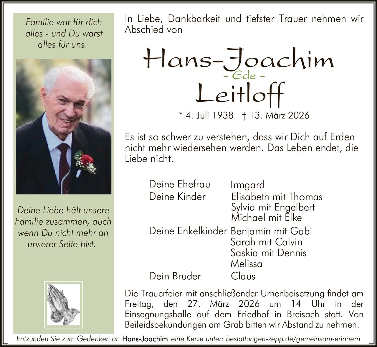 Familie war für dich
alles - und Du warst
alles für uns.

In Liebe, Dankbarkeit und tiefster Trauer nehmen wir
Abschied von

Hans-Joachim
- Ede Leitloff
* 4. Juli 1938 † 13. März 2026

Es ist so schwer zu verstehen, dass wir Dich auf Erden
nicht mehr wiedersehen werden. Das Leben endet, die
Liebe nicht.
Deine Ehefrau
Deine Kinder
Deine Liebe hält unsere
Familie zusammen, auch
wenn Du nicht mehr an
unserer Seite bist.

Irmgard
Elisabeth mit Thomas
Sylvia mit Engelbert
Michael mit Elke
Deine Enkelkinder Benjamin mit Gabi
Sarah mit Calvin
Saskia mit Dennis
Melissa
Dein Bruder
Claus
Die Trauerfeier mit anschließender Urnenbeisetzung findet am
Freitag, den 27. März 2026 um 14 Uhr in der
Einsegnungshalle auf dem Friedhof in Breisach statt. Von
Beileidsbekundungen am Grab bitten wir Abstand zu nehmen.

Entzünden Sie zum Gedenken an

eine Kerze unter: bestattungen-zepp.de/gemeinsam-erinnern