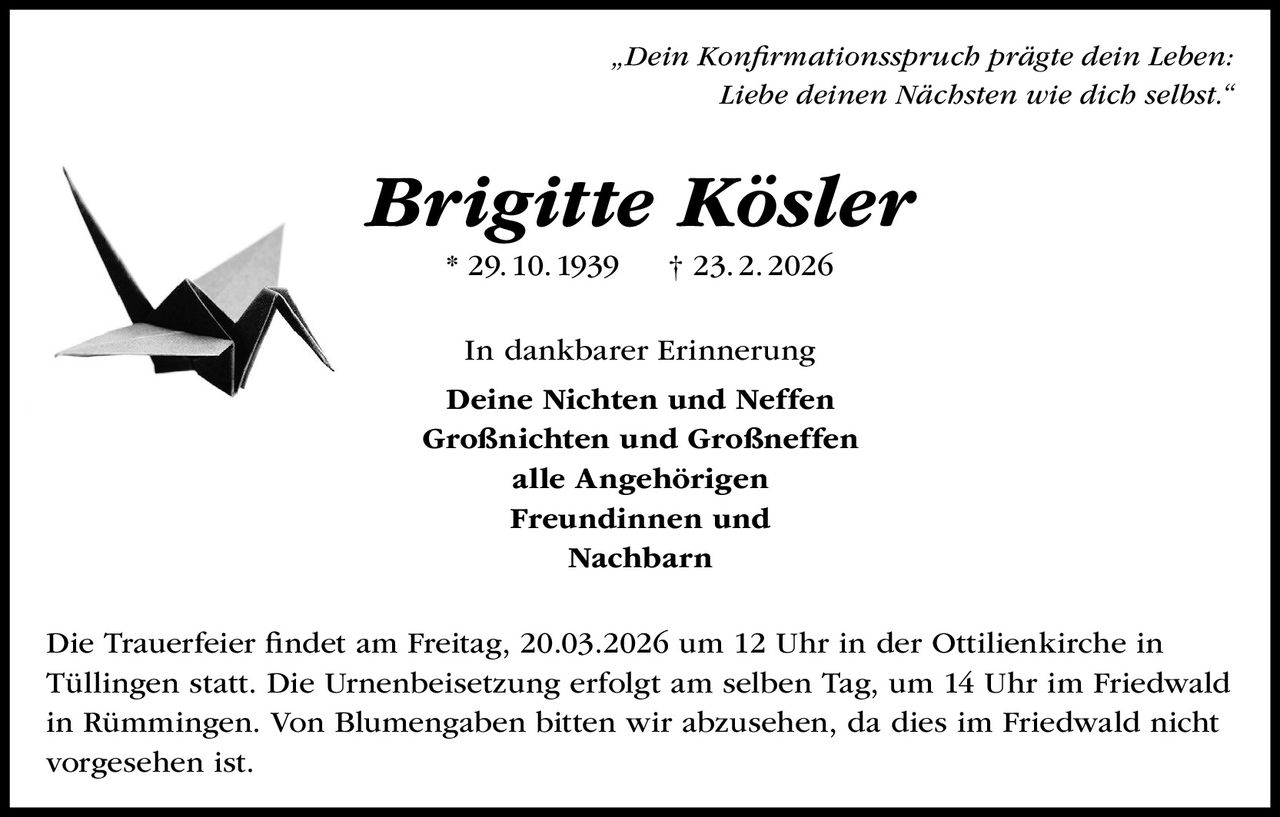 „Dein Konfirmationsspruch prägte dein Leben:
Liebe deinen Nächsten wie dich selbst.“

Brigitte Kösler
* 29. 10. 1939

† 23. 2. 2026

In dankbarer Erinnerung
Deine Nichten und Neffen
Großnichten und Großneffen
alle Angehörigen
Freundinnen und
Nachbarn
Die Trauerfeier findet am Freitag, 20.03.2026 um 12 Uhr in der Ottilienkirche in
Tüllingen statt. Die Urnenbeisetzung erfolgt am selben Tag, um 14 Uhr im Friedwald
in Rümmingen. Von Blumengaben bitten wir abzusehen, da dies im Friedwald nicht
vorgesehen ist.