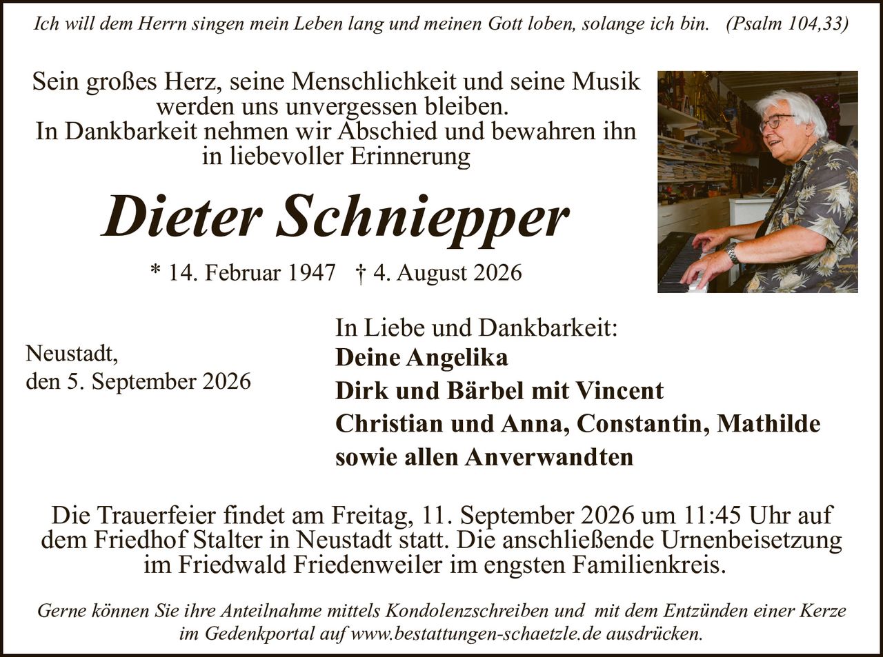 <p><i>Ich will dem Herrn singen mein Leben lang und meinen Gott loben, solange ich bin. (Psalm 104,33)</i></p>

<p>Sein großes Herz, seine Menschlichkeit und seine Musik werden uns unvergessen bleiben.<br>
In Dankbarkeit nehmen wir Abschied und bewahren ihn in liebevoller Erinnerung</p>

<p><strong>Dieter Schniepper</strong><br>
* 14. Februar 1947 † 4. August 2026</p>

<p>In Liebe und Dankbarkeit:<br>
<strong>Deine Angelika<br>
Dirk und Bärbel mit Vincent<br>
Christian und Anna, Constantin, Mathilde<br>
sowie allen Anverwandten</strong></p>

<p>Neustadt,<br>
den 5. September 2026</p>

<p>Die Trauerfeier findet am Freitag, 11. September 2026 um 11:45 Uhr auf dem Friedhof Stalter in Neustadt statt. Die anschließende Urnenbeisetzung im Friedwald Friedenweiler im engsten Familienkreis.</p>

<p><i>Gerne können Sie ihre Anteilnahme mittels Kondolenzschreiben und  mit dem Entzünden einer Kerze im Gedenkportal auf www.bestattungen-schaetzle.de ausdrucken.</i></p>
