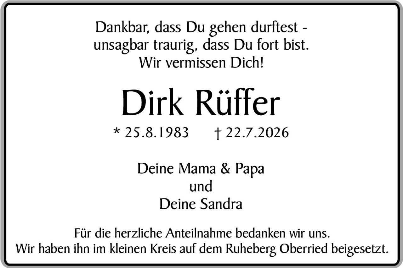 <p>Dankbar, dass Du gehen durftest – unsagbar traurig, dass Du fort bist. Wir vermissen Dich!</p>

<p><strong>Dirk Rüffer</strong></p>
<p>* 25.8.1983     † 22.7.2026</p>

<p>Deine Mama & Papa<br>und<br>Deine Sandra</p>

<p>Für die herzliche Anteilnahme bedanken wir uns. Wir haben ihn im kleinen Kreis auf dem Ruheberg Oberried beigesetzt.</p>