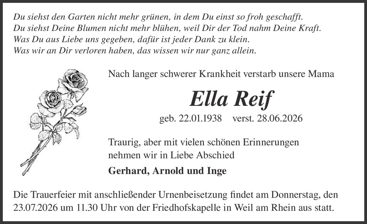 <p><i>Du siehst den Garten nicht mehr grünen, in dem Du einst so froh geschafft.<br>Du siehst Deine Blumen nicht mehr blühen, weil Dir der Tod nahm Deine Kraft.<br>Was Du aus Liebe uns gegeben, dafür ist jeder Dank zu klein.<br>Was wir an Dir verloren haben, das wissen wir nur ganz allein.</i></p>

<p>Nach langer schwerer Krankheit verstarb unsere Mama</p>

<p><strong>Ella Reif</strong><br>geb. 22.01.1938   verst. 28.06.2026</p>

<p>Traurig, aber mit vielen schönen Erinnerungen<br>nehmen wir in Liebe Abschied<br><strong>Gerhard, Arnold und Inge</strong></p>

<p>Die Trauerfeier mit anschließender Urnenbeisetzung findet am Donnerstag, den 23.07.2026 um 11.30 Uhr von der Friedhofskapelle in Weil am Rhein aus statt.</p>