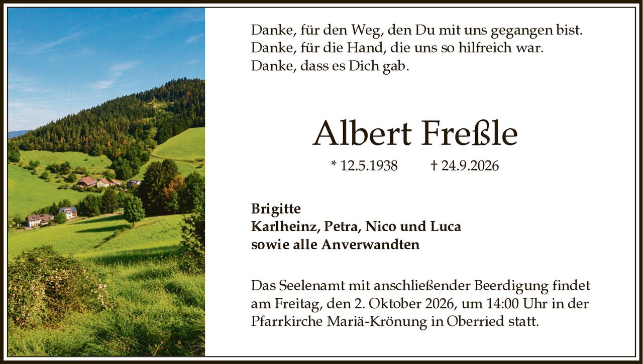 <p>Danke, für den Weg, den Du mit uns gegangen bist.<br>Danke, für die Hand, die uns so hilfreich war.<br>Danke, dass es Dich gab.</p><p><strong>Albert Freßle</strong><br>* 12.5.1938 † 24.9.2026</p><p>Brigitte<br>Karlheinz, Petra, Nico und Luca<br>sowie alle Anverwandten</p><p>Das Seelenamt mit anschließender Beerdigung findet am Freitag, den 2. Oktober 2026, um 14:00 Uhr in der Pfarrkirche Mariä Krönung in Oberried statt.</p>