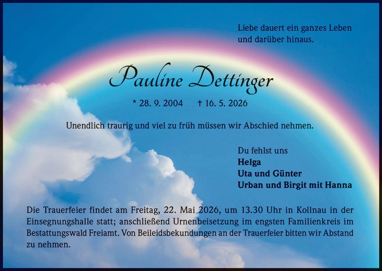 <p>Liebe dauert ein ganzes Leben<br>und darüber hinaus.</p><p><strong>Pauline Dettinger</strong><br>* 28. 9. 2004 † 16. 5. 2026</p><p>Unendlich traurig und viel zu früh müssen wir Abschied nehmen.</p><p>Du fehlst uns<br>Helga<br>Uta und Günter<br>Urban und Birgit mit Hanna</p><p>Die Trauerfeier findet am Freitag, 22. Mai 2026, um 13.30 Uhr in Kollnau in der Einsegnungshalle statt; anschließend Urnenbeisetzung im engsten Familienkreis im Bestattungswald Freiamt. Von Beileidsbekundungen an der Trauerfeier bitten wir Abstand zu nehmen.</p>