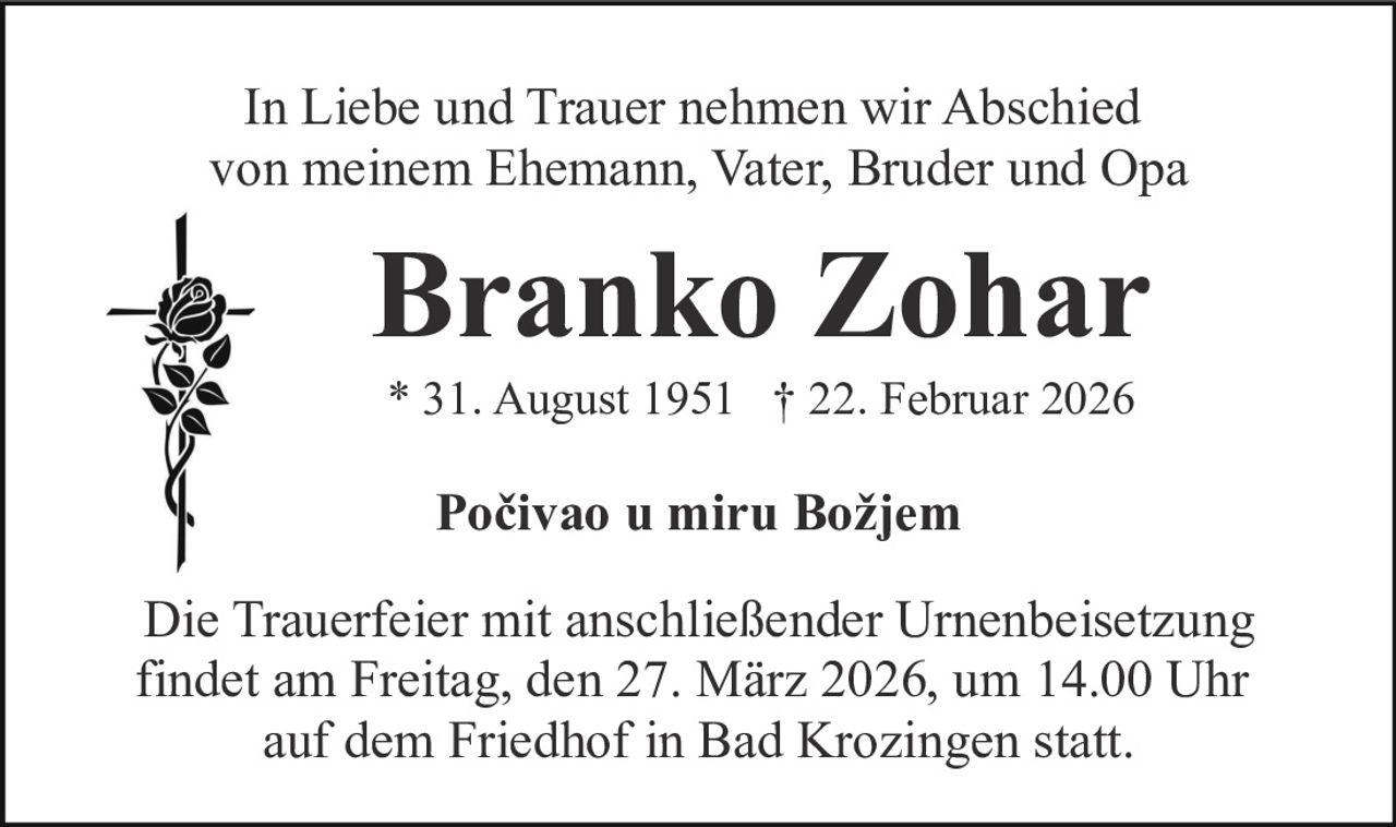 In Liebe und Trauer nehmen wir Abschied
von meinem Ehemann, Vater, Bruder und Opa

Branko Zohar
* 31. August 1951 † 22. Februar 2026

Počivao u miru Božjem
Die Trauerfeier mit anschließender Urnenbeisetzung
findet am Freitag, den 27. März 2026, um 14.00 Uhr
auf dem Friedhof in Bad Krozingen statt.