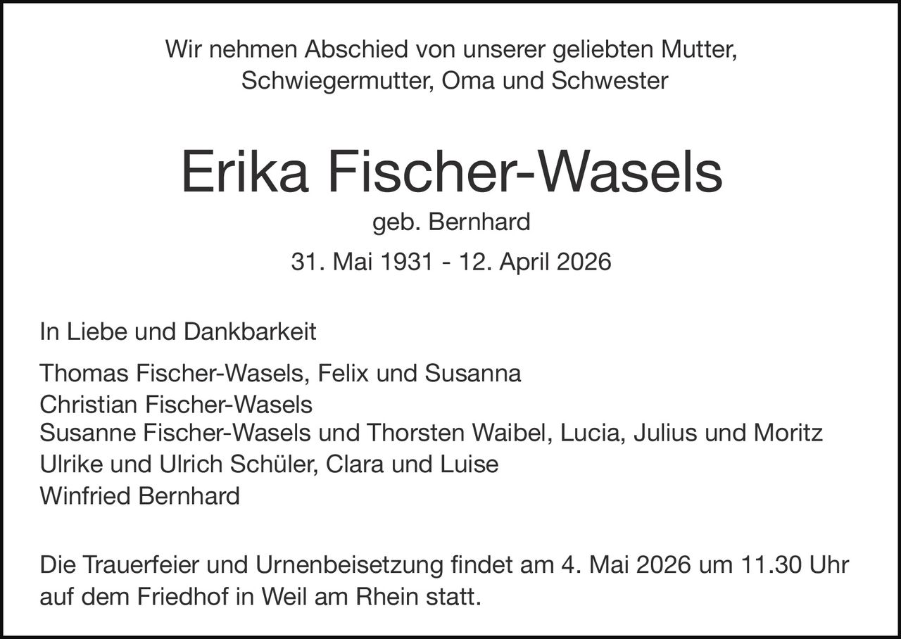 Wir nehmen Abschied von unserer geliebten Mutter,
Schwiegermutter, Oma und Schwester

Erika Fischer-Wasels
geb. Bernhard
31. Mai 1931 - 12. April 2026
In Liebe und Dankbarkeit
Thomas Fischer-Wasels, Felix und Susanna
Christian Fischer-Wasels
Susanne Fischer-Wasels und Thorsten Waibel, Lucia, Julius und Moritz
Ulrike und Ulrich Schüler, Clara und Luise
Winfried Bernhard
Die Trauerfeier und Urnenbeisetzung findet am 4. Mai 2026 um 11.30 Uhr
auf dem Friedhof in Weil am Rhein statt.