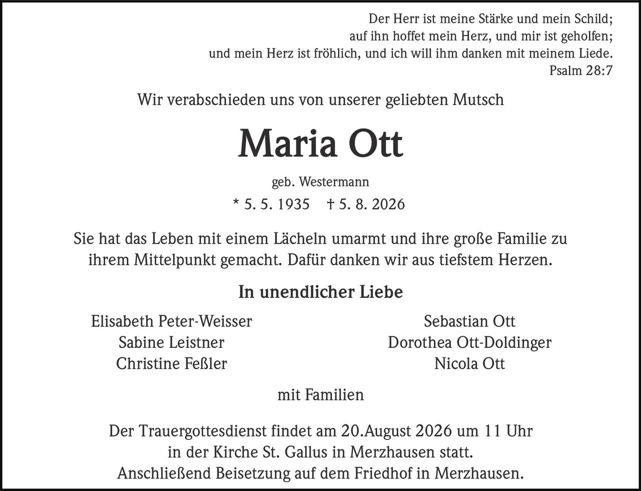 <p><i>Der Herr ist meine Stärke und mein Schild;<br>auf ihn hoffet mein Herz, und mir ist geholfen;<br>und mein Herz ist fröhlich, und ich will ihm danken mit meinem Liede.<br>Psalm 28:7</i></p><p>Wir verabschieden uns von unserer geliebten Mutsch</p><p><strong>Maria Ott</strong></p><p>geb. Westermann<br>* 5. 5. 1935 † 5. 8. 2026</p><p>Sie hat das Leben mit einem Lächeln umarmt und ihre große Familie zu ihrem Mittelpunkt gemacht. Dafür danken wir aus tiefstem Herzen.</p><p><strong>In unendlicher Liebe</strong></p><p>Elisabeth Peter-Weisser<br>Sabine Leistner<br>Christine Feßler<br><br>Sebastian Ott<br>Dorothea Ott-Doldinger<br>Nicola Ott<br><br>mit Familien</p><p>Der Trauergottesdienst findet am 20.August 2026 um 11 Uhr in der Kirche St. Gallus in Merzhausen statt. Anschließend Beisetzung auf dem Friedhof in Merzhausen.</p>