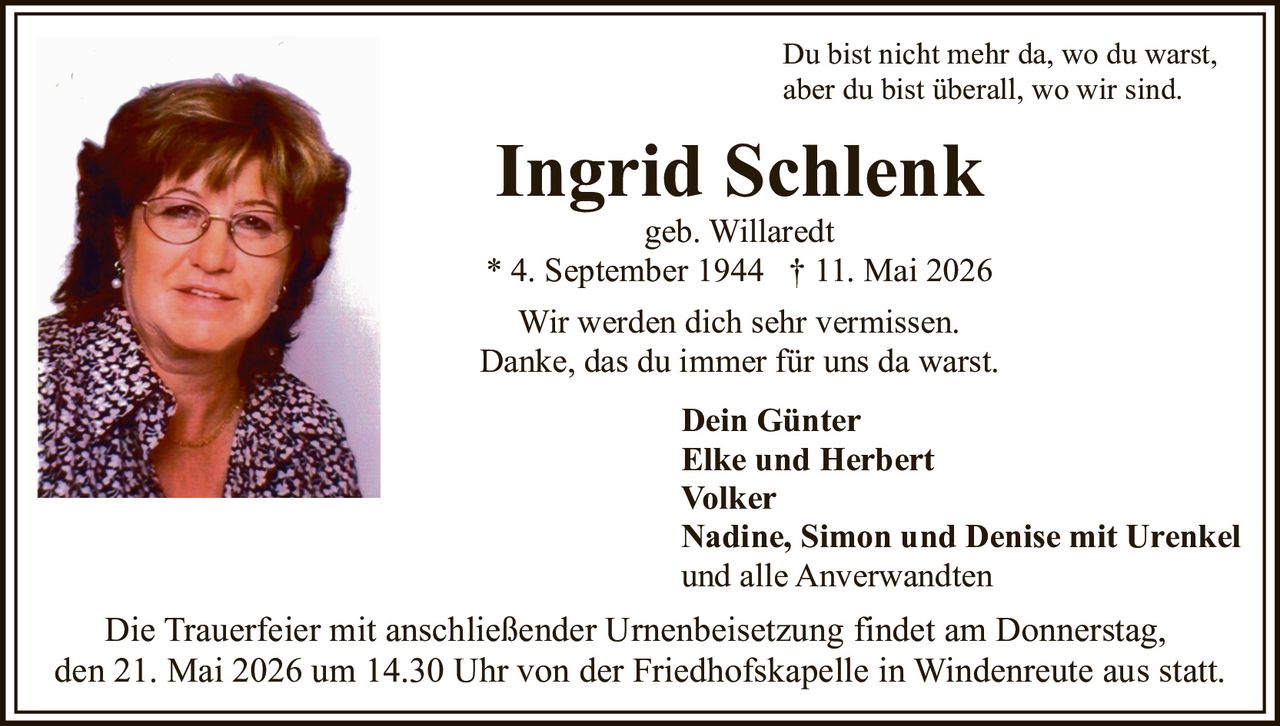 <p>Du bist nicht mehr da, wo du warst,<br>aber du bist überall, wo wir sind.</p><p><strong>Ingrid Schlenk</strong><br>geb. Willaredt<br>* 4. September 1944 † 11. Mai 2026</p><p>Wir werden dich sehr vermissen.<br>Danke, das du immer für uns da warst.</p><p>Dein Günter<br>Elke und Herbert<br>Volker<br>Nadine, Simon und Denise mit Urenkel<br>und alle Anverwandten</p><p>Die Trauerfeier mit anschließender Urnenbeisetzung findet am Donnerstag,<br>den 21. Mai 2026 um 14.30 Uhr von der Friedhofskapelle in Windenreute aus statt.</p>