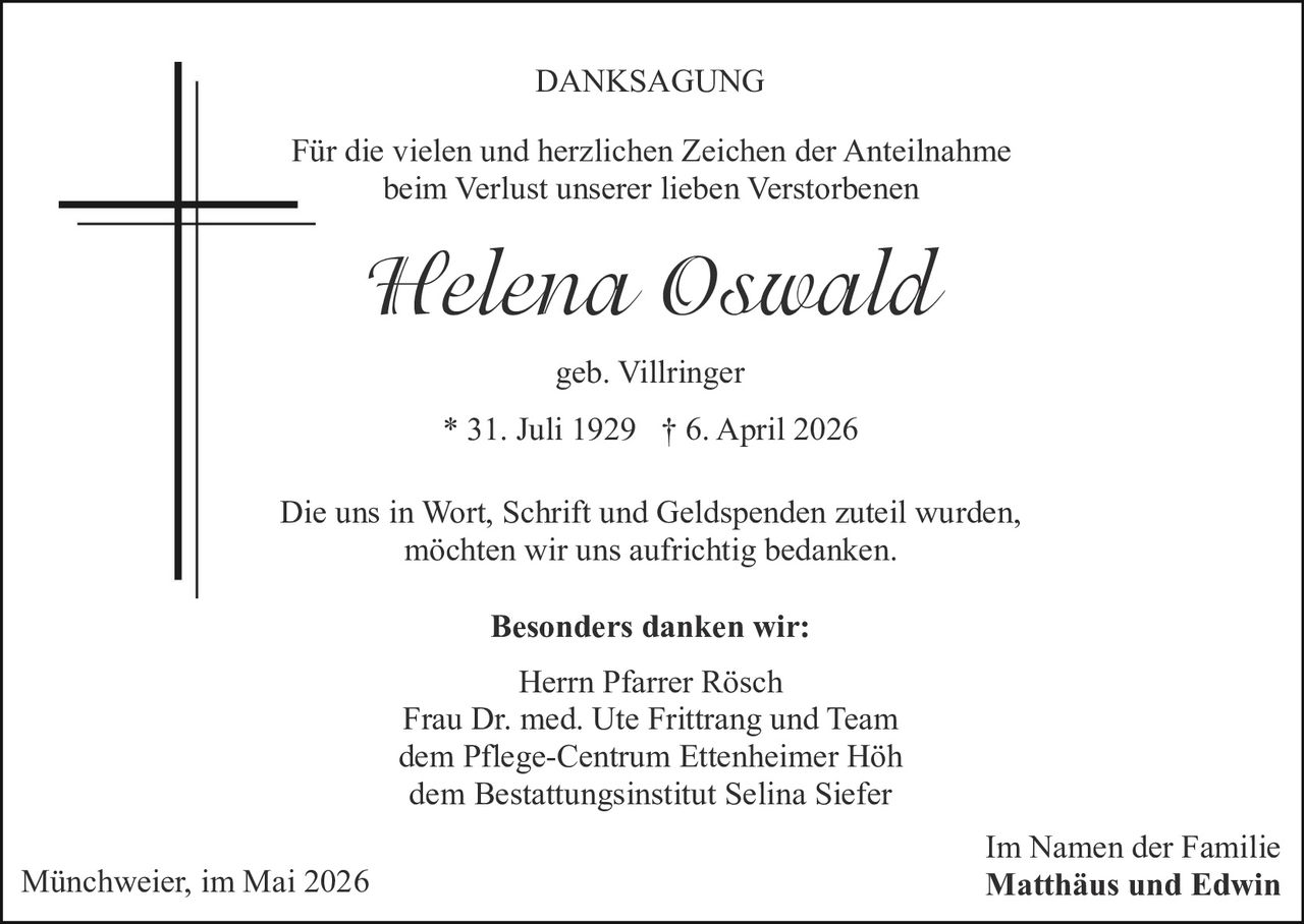 <p><strong>DANKSAGUNG</strong></p><p>Für die vielen und herzlichen Zeichen der Anteilnahme beim Verlust unserer lieben Verstorbenen</p><p><i>Helena Oswald</i><br>geb. Villringer<br>* 31. Juli 1929 † 6. April 2026</p><p>Die uns in Wort, Schrift und Geldspenden zuteil wurden, möchten wir uns aufrichtig bedanken.</p><p><strong>Besonders danken wir:</strong><br>Herrn Pfarrer Rösch<br>Frau Dr. med. Ute Frittrang und Team<br>dem Pflege-Centrum Ettenheimer Höh<br>dem Bestattungsinstitut Selina Siefer</p><p>Im Namen der Familie<br><strong>Matthäus und Edwin</strong></p><p>Münchweier, im Mai 2026</p>
