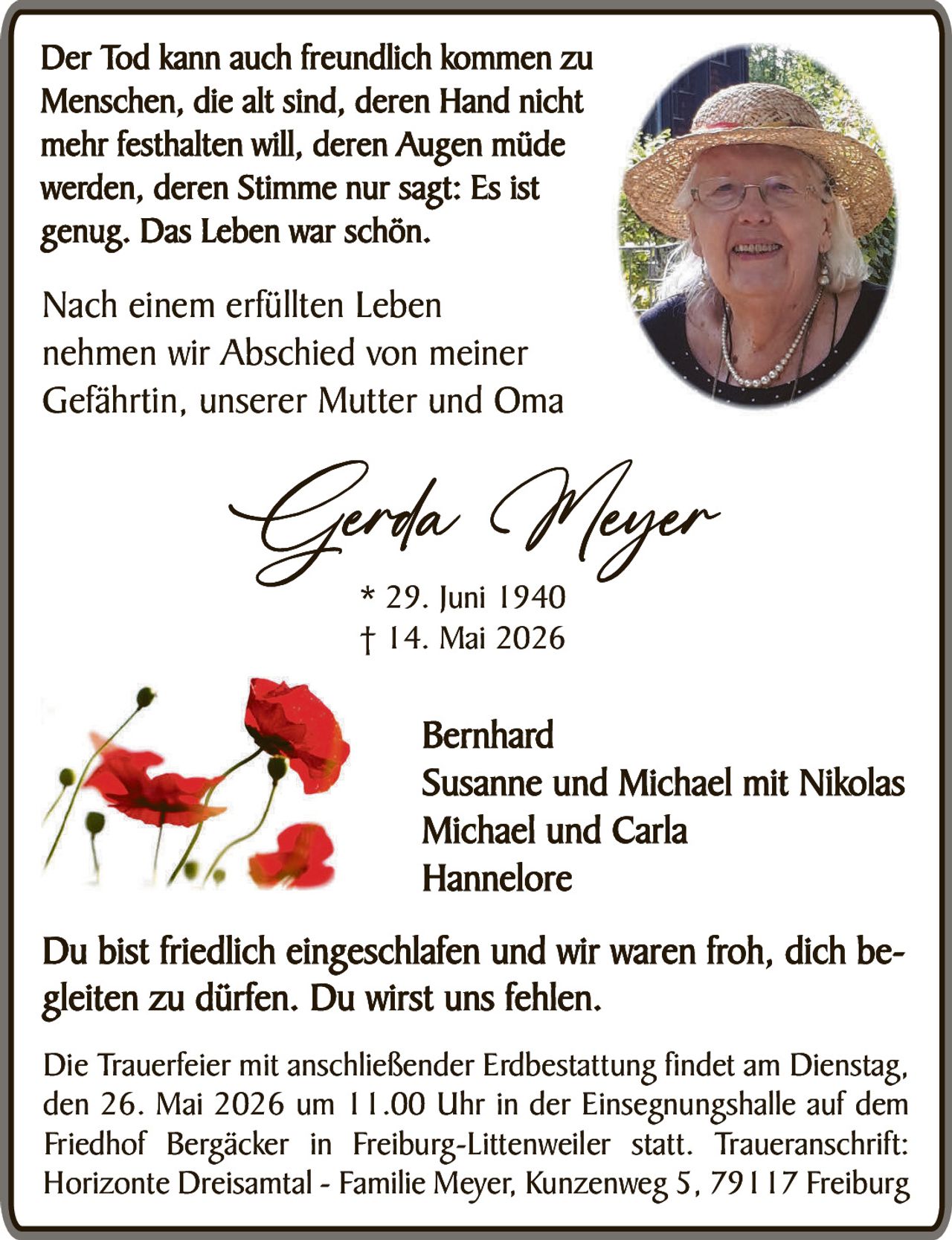 <p>Der Tod kann auch freundlich kommen zu Menschen, die alt sind, deren Hand nicht mehr festhalten will, deren Augen müde werden, deren Stimme nur sagt: Es ist genug. Das Leben war schön.</p><p>Nach einem erfüllten Leben nehmen wir Abschied von meiner Gefährtin, unserer Mutter und Oma</p><p><strong>Gerda Meyer</strong><br>* 29. Juni 1940<br>† 14. Mai 2026</p><p>Bernhard<br>Susanne und Michael mit Nikolas<br>Michael und Carla<br>Hannelore</p><p>Du bist friedlich eingeschlafen und wir waren froh, dich begleiten zu dürfen. Du wirst uns fehlen.</p><p>Die Trauerfeier mit anschließender Erdbestattung findet am Dienstag, den 26. Mai 2026 um 11.00 Uhr in der Einsegnungshalle auf dem Friedhof Bergäcker in Freiburg-Littenweiler statt. Traueranschrift: Horizonte Dreisamtal - Familie Meyer, Kunzenweg 5, 79117 Freiburg</p>