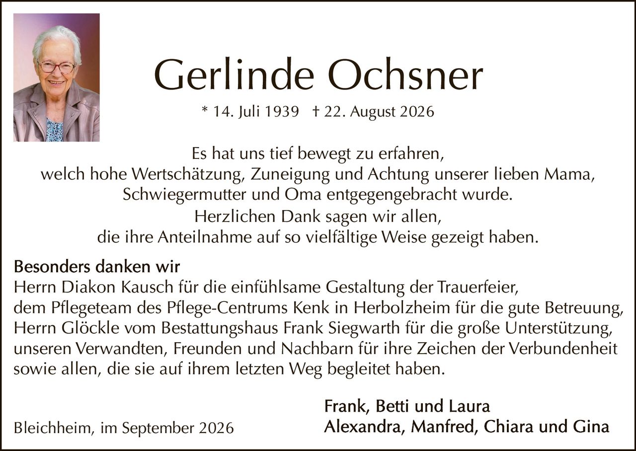 <p>* 14. Juli 1939  † 22. August 2026</p>

<p>Es hat uns tief bewegt zu erfahren, welch hohe Wertschätzung, Zuneigung und Achtung unserer lieben Mama, Schwiegermutter und Oma entgegenbracht wurde. Herzlichen Dank sagen wir allen, die ihre Anteilnahme auf so vielfältige Weise gezeigt haben.</p>

<p><strong>Besonders danken wir</strong> Herrn Diakon Kausch für die einfühlsame Gestaltung der Trauerfeier, dem Pflegeteam des Pflege-Centrums Kenk in Herbolzheim für die gute Betreuung, Herrn Glöckle vom Bestattungshaus Frank Siegwarth für die große Unterstützung, unseren Verwandten, Freunden und Nachbarn für ihre Zeichen der Verbundenheit sowie allen, die sie auf ihrem letzten Weg begleitет haben.</p>

<p><strong>Frank, Betti und Laura</strong><br/>
<strong>Alexandra, Manfred, Chiara und Gina</strong></p>

<p>Bleichheim, im September 2026</p>