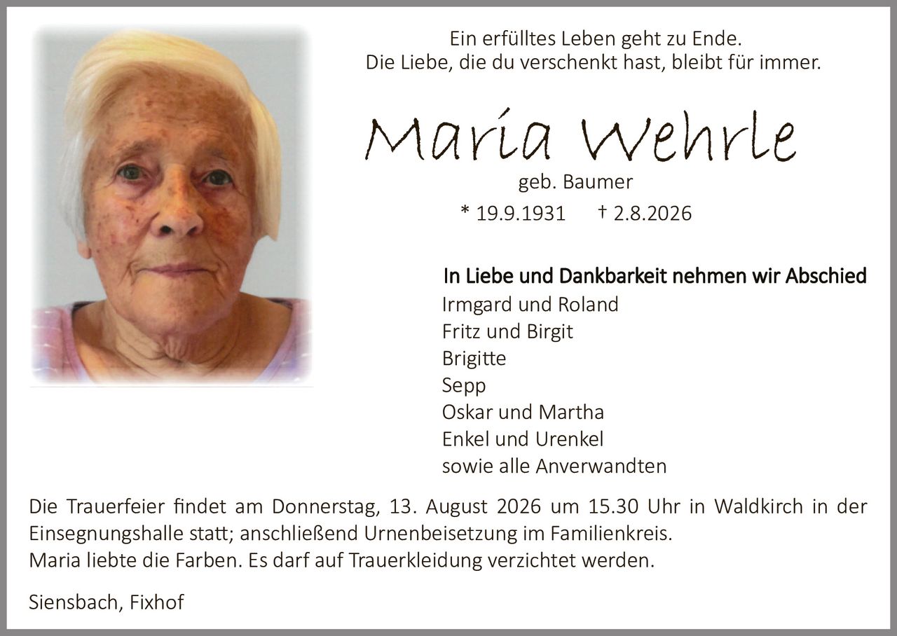 <p><strong>Ein erfülltes Leben geht zu Ende.<br>Die Liebe, die du verschenkt hast, bleibt für immer.</strong></p>

<p><strong>Maria Wehrle</strong><br>geb. Baumer<br>* 19.9.1931 † 2.8.2026</p>

<p>In Liebe und Dankbarkeit nehmen wir Abschied</p>

<p>Irmgard und Roland<br>Fritz und Birgit<br>Brigitte<br>Sepp<br>Oskar und Martha<br>Enkel und Urenkel<br>sowie alle Anverwandten</p>

<p>Die Trauerfeier findet am Donnerstag, 13. August 2026 um 15.30 Uhr in Waldkirch in der Einsegnungshalle statt; anschließend Urnenbeisetzung im Familienkreis.</p>

<p>Maria liebte die Farben. Es darf auf Trauerkleidung verzichtet werden.</p>

<p>Siensbach, Fixhof</p>