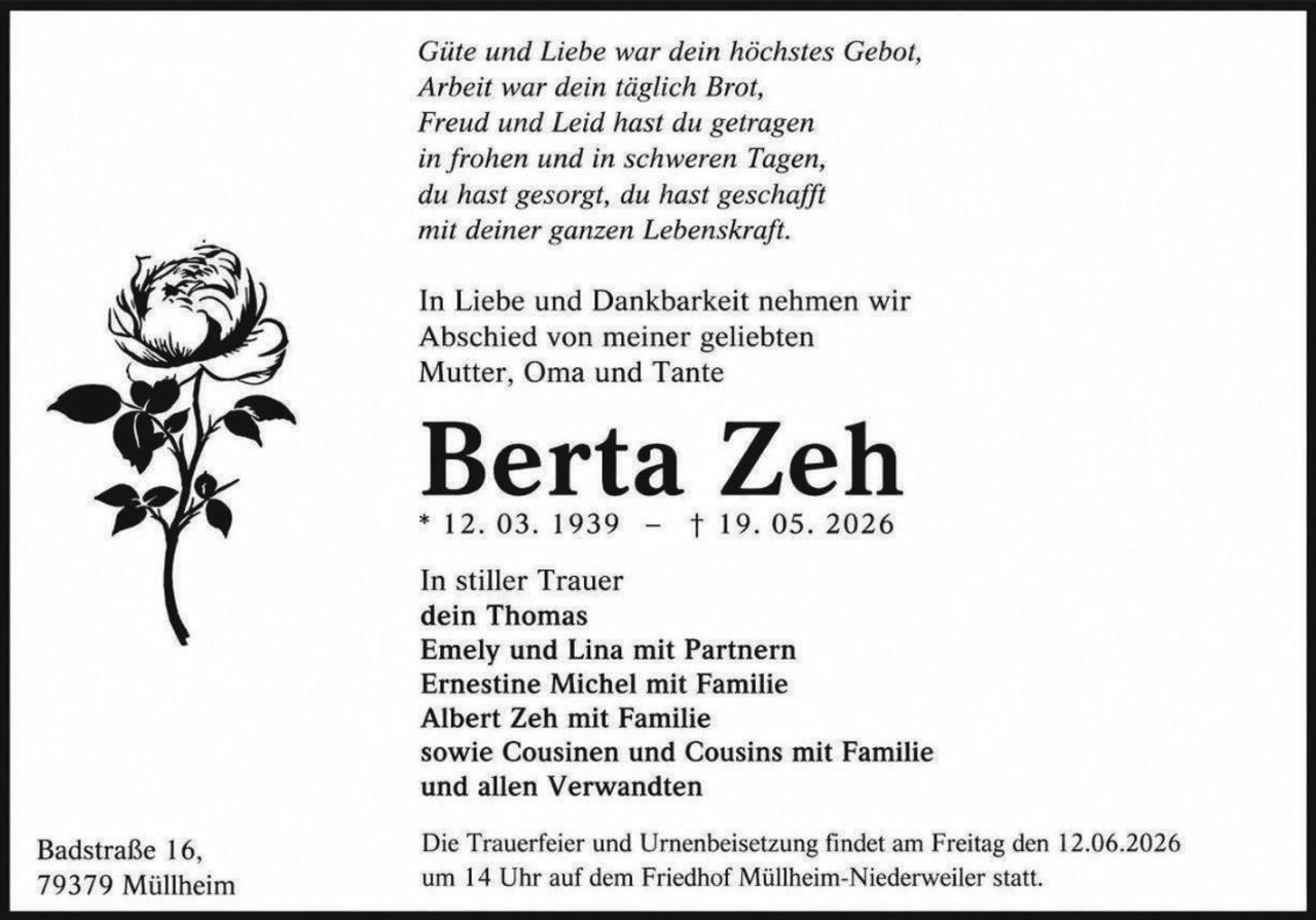 <p>Güte und Liebe war dein höchstes Gebot,<br>Arbeit war dein täglich Brot,<br>Freud und Leid hast du getragen<br>in frohen und in schweren Tagen,<br>du hast gesorgt, du hast geschafft<br>mit deiner ganzen Lebenskraft.</p><p>In Liebe und Dankbarkeit nehmen wir<br>Abschied von meiner geliebten<br>Mutter, Oma und Tante</p><p><strong>Berta Zeh</strong><br>* 12. 03. 1939 – † 19. 05. 2026</p><p>In stiller Trauer<br>dein Thomas<br>Emely und Lina mit Partnern<br>Ernestine Michel mit Familie<br>Albert Zeh mit Familie<br>sowie Cousinen und Cousins mit Familie<br>und allen Verwandten</p><p>Badstraße 16,<br>79379 Müllheim</p><p>Die Trauerfeier und Urnenbeisetzung findet am Freitag den 12.06.2026<br>um 14 Uhr auf dem Friedhof Müllheim-Niederweiler statt.</p>