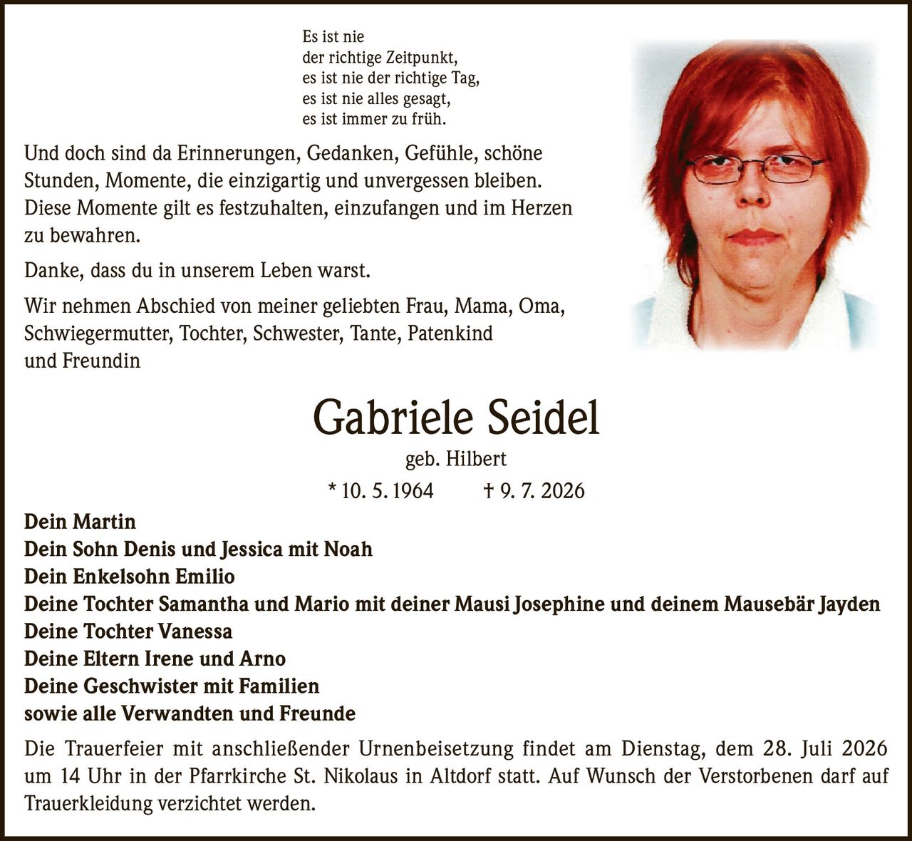<p>Es ist nie der richtige Zeitpunkt, es ist nie der richtige Tag, es ist nie alles gesagt, es ist immer zu früh.</p><p>Und doch sind da Erinnerungen, Gedanken, Gefühle, schöne Stunden, Momente, die einzigartig und unvergessen bleiben. Diese Momente gilt es festzuhalten, einzufangen und im Herzen zu bewahren.</p><p>Danke, dass du in unserem Leben warst.</p><p>Wir nehmen Abschied von meiner geliebten Frau, Mama, Oma, Schwiegermutter, Tochter, Schwester, Tante, Patenkind und Freundin</p><p><strong>Gabriele Seidel geb. Hilbert</strong><br/>* 10. 5. 1964 † 9. 7. 2026</p><p>Dein Martin<br/>Dein Sohn Denis und Jessica mit Noah<br/>Dein Enkelsohn Emilio<br/>Deine Tochter Samantha und Mario mit deiner Mausi Josephine und deinem Mausebär Jayden<br/>Deine Tochter Vanessa<br/>Deine Eltern Irene und Arno<br/>Deine Geschwister mit Familien<br/>sowie alle Verwandten und Freunde</p><p>Die Trauerfeier mit anschließender Urnenbeisetzung findet am Dienstag, dem 28. Juli 2026 um 14 Uhr in der Pfarrkirche St. Nikolaus in Altdorf statt. Auf Wunsch der Verstorbenen darf auf Trauerkleidung verzichtet werden.</p>