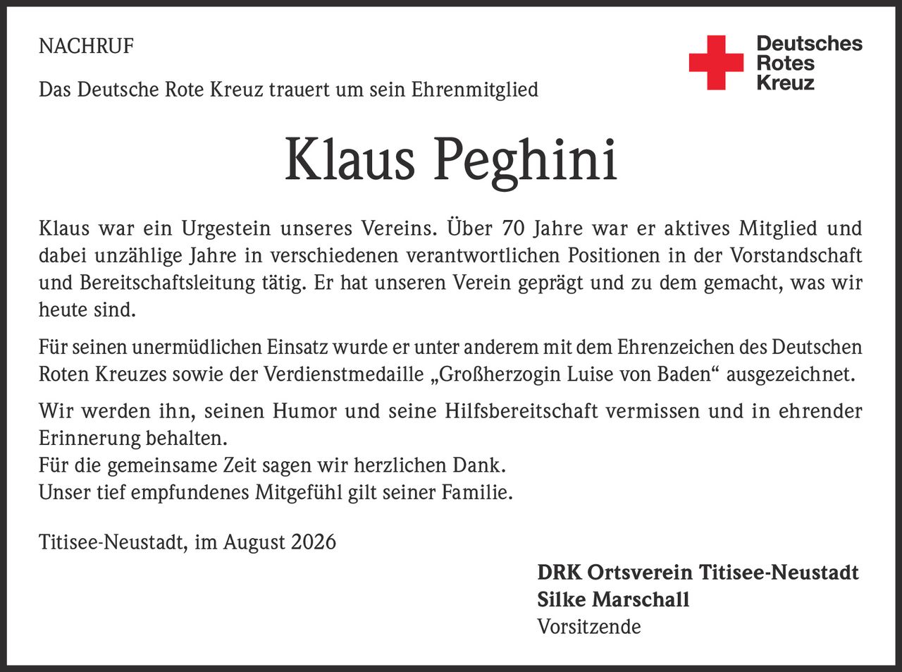 <p><strong>NACHRUF</strong></p><p>Das Deutsche Rote Kreuz trauert um sein Ehrenmitglied</p><p><strong>Klaus Peghini</strong></p><p>Klaus war ein Urgestein unseres Vereins. Über 70 Jahre war er aktives Mitglied und dabei unzählige Jahre in verschiedenen verantwortlichen Positionen in der Vorstandschaft und Bereitschaftsleitung tätig. Er hat unseren Verein geprägt und zu dem gemacht, was wir heute sind.</p><p>Für seinen unermüdlichen Einsatz wurde er unter anderem mit dem Ehrenzeichen des Deutschen Roten Kreuzes sowie der Verdienstmedaille „Großherzogin Luise von Baden" ausgezeichnet.</p><p>Wir werden ihn, seinen Humor und seine Hilfsbereitschaft vermissen und in ehrender Erinnerung behalten.</p><p>Für die gemeinsame Zeit sagen wir herzlichen Dank.</p><p>Unser tief empfundenes Mitgefühl gilt seiner Familie.</p><p>Titisee-Neustadt, im August 2026</p><p><strong>DRK Ortsverein Titisee-Neustadt</strong><br><strong>Silke Marschall</strong><br>Vorsitzende</p>