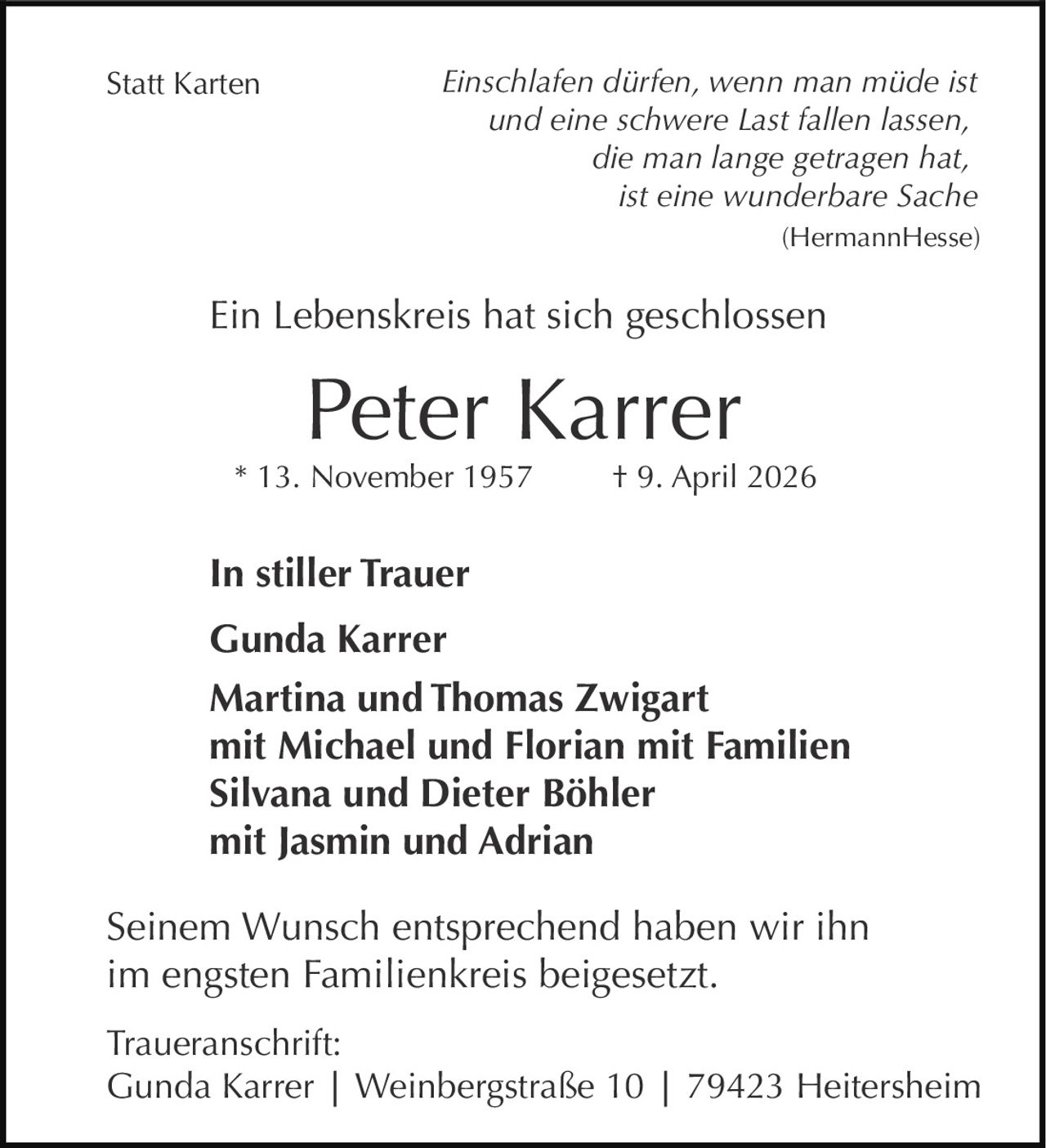 <p>Einschlafen dürfen, wenn man müde ist<br>und eine schwere Last fallen lassen,<br>die man lange getragen hat,<br>ist eine wunderbare Sache<br>(HermannHesse)</p><p>Ein Lebenskreis hat sich geschlossen</p><p><strong>Peter Karrer</strong><br>* 13. November 1957 † 9. April 2026</p><p><strong>In stiller Trauer</strong><br>Gunda Karrer<br>Martina und Thomas Zwigart<br>mit Michael und Florian mit Familien<br>Silvana und Dieter Böhler<br>mit Jasmin und Adrian</p><p>Seinem Wunsch entsprechend haben wir ihn<br>im engsten Familienkreis beigesetzt.</p><p>Traueranschrift:<br>Gunda Karrer | Weinbergstraße 10 | 79423 Heitersheim</p><p>Statt Karten</p>