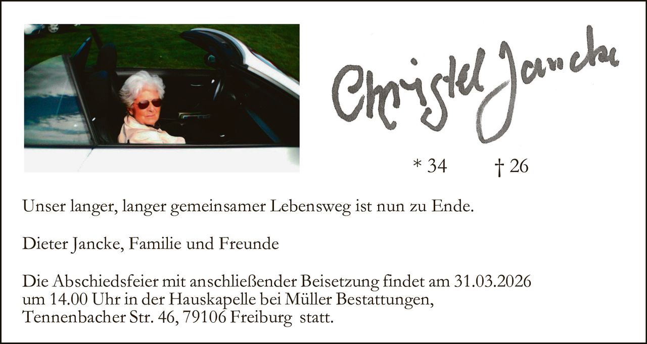 * 34

† 26

Unser langer, langer gemeinsamer Lebensweg ist nun zu Ende.
Dieter Jancke, Familie und Freunde
Die Abschiedsfeier mit anschließender Beisetzung findet am 31.03.2026
um 14.00 Uhr in der Hauskapelle bei Müller Bestattungen,
Tennenbacher Str. 46, 79106 Freiburg statt.