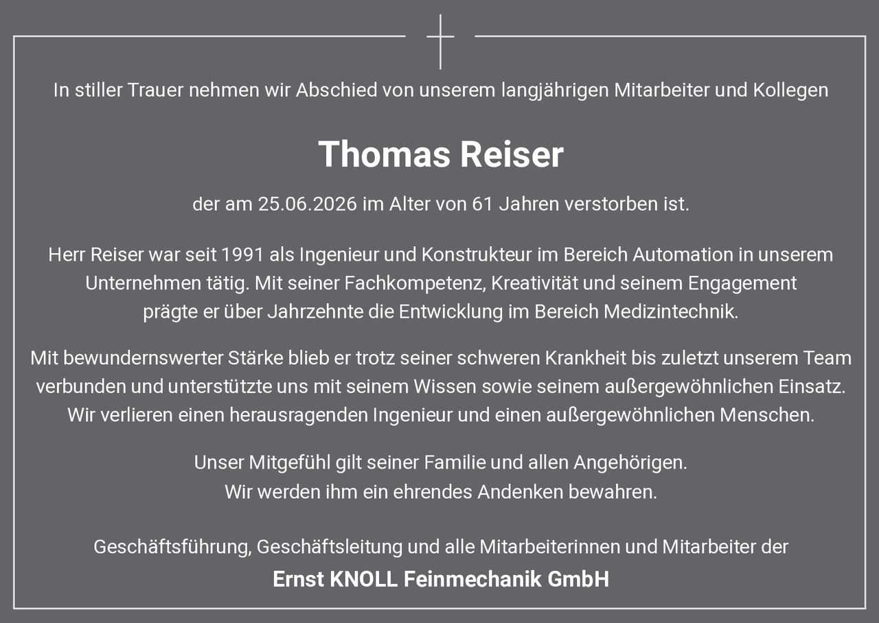 <p>In stiller Trauer nehmen wir Abschied von unserem langjährigen Mitarbeiter und Kollegen</p>

<p><strong>Thomas Reiser</strong></p>

<p>der am 25.06.2026 im Alter von 61 Jahren verstorben ist.</p>

<p>Herr Reiser war seit 1991 als Ingenieur und Konstrukteur im Bereich Automation in unserem Unternehmen tätig. Mit seiner Fachkompetenz, Kreativität und seinem Engagement prägte er über Jahrzehnte die Entwicklung im Bereich Medizintechnik.</p>

<p>Mit bewundernswerter Stärke blieb er trotz seiner schweren Krankheit bis zuletzt unserem Team verbunden und unterstützte uns mit seinem Wissen sowie seinem außergewöhnlichen Einsatz. Wir verlieren einen herausragenden Ingenieur und einen außergewöhnlichen Menschen.</p>

<p>Unser Mitgefühl gilt seiner Familie und allen Angehörigen.<br>Wir werden ihm ein ehrendes Andenken bewahren.</p>

<p>Geschäftsführung, Geschäftsleitung und alle Mitarbeiterinnen und Mitarbeiter der<br><strong>Ernst KNOLL Feinmechanik GmbH</strong></p>