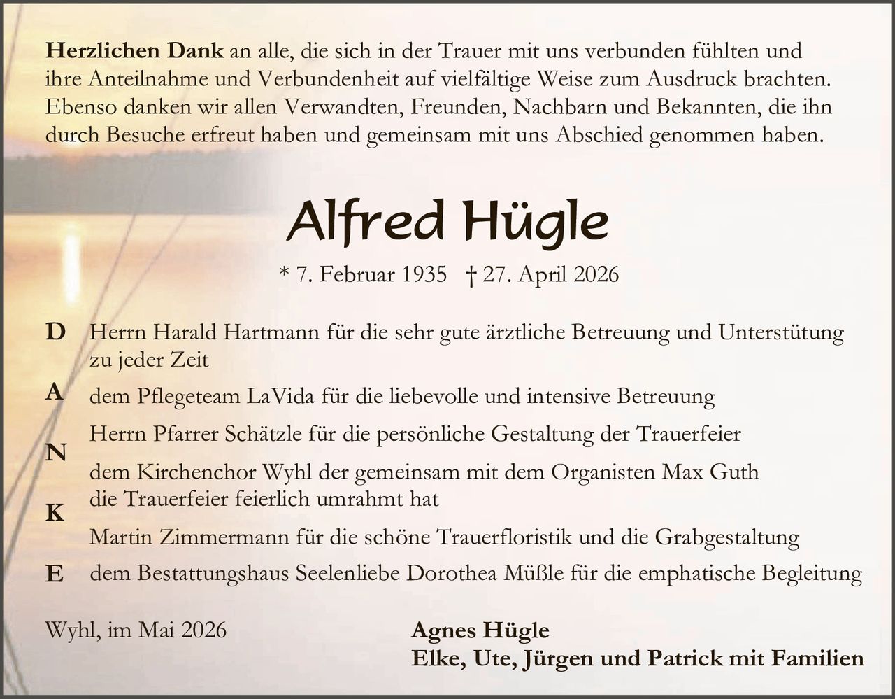 <p><strong>Herzlichen Dank</strong> an alle, die sich in der Trauer mit uns verbunden fühlten und ihre Anteilnahme und Verbundenheit auf vielfältige Weise zum Ausdruck brachten. Ebenso danken wir allen Verwandten, Freunden, Nachbarn und Bekannten, die ihn durch Besuche erfreut haben und gemeinsam mit uns Abschied genommen haben.</p>

<p style="text-align: center;"><strong>Alfred Hügle</strong></p>

<p style="text-align: center;">* 7. Februar 1935 † 27. April 2026</p>

<p><strong>D</strong>anken wir Herrn Harald Hartmann für die sehr gute ärztliche Betreuung und Unterstützung zu jeder Zeit</p>

<p><strong>A</strong> dem Pflegeteam LaVida für die liebevolle und intensive Betreuung</p>

<p><strong>D</strong> Herrn Pfarrer Schätzle für die persönliche Gestaltung der Trauerfeier</p>

<p><strong>A</strong> dem Kirchenchor Wyhl der gemeinsam mit dem Organisten Max Guth die Trauerfeier feierlich umrahmt hat</p>

<p><strong>N</strong> Martin Zimmermann für die schöne Trauerfloristik und die Grabgestaltung</p>

<p><strong>K</strong> dem Bestattungshaus Seelenliebe Dorothea Müßle für die emphatische Begleitung</p>

<p style="margin-top: 2em;">Wyhl, im Mai 2026</p>

<p style="text-align: center;"><strong>Agnes Hügle</strong><br><strong>Elke, Ute, Jürgen und Patrick mit Familien</strong></p>