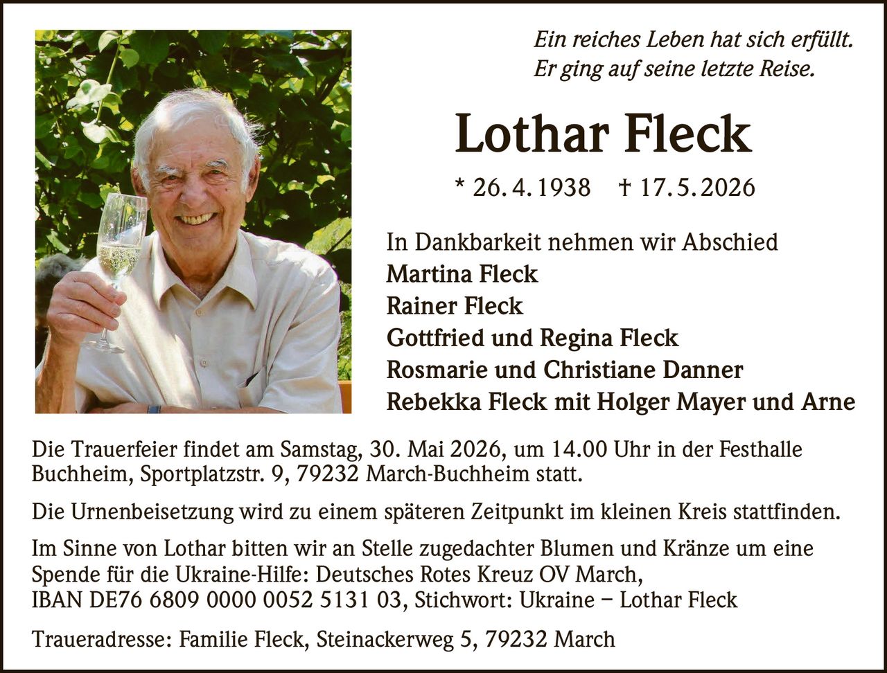 <p>Ein reiches Leben hat sich erfüllt.<br>Er ging auf seine letzte Reise.</p><p><strong>Lothar Fleck</strong><br>* 26. 4.1938 † 17.5.2026</p><p>In Dankbarkeit nehmen wir Abschied<br>Martina Fleck<br>Rainer Fleck<br>Gottfried und Regina Fleck<br>Rosmarie und Christiane Danner<br>Rebekka Fleck mit Holger Mayer und Arne</p><p>Die Trauerfeier findet am Samstag, 30. Mai 2026, um 14.00 Uhr in der Festhalle<br>Buchheim, Sportplatzstr. 9, 79232 March-Buchheim statt.</p><p>Die Urnenbeisetzung wird zu einem späteren Zeitpunkt im kleinen Kreis stattfinden.</p><p>Im Sinne von Lothar bitten wir an Stelle zugedachter Blumen und Kränze um eine<br>Spende für die Ukraine-Hilfe: Deutsches Rotes Kreuz OV March,<br>IBAN DE76 6809 0000 0052 5131 03, Stichwort: Ukraine – Lothar Fleck</p><p>Traueradresse: Familie Fleck, Steinackerweg 5, 79232 March</p>