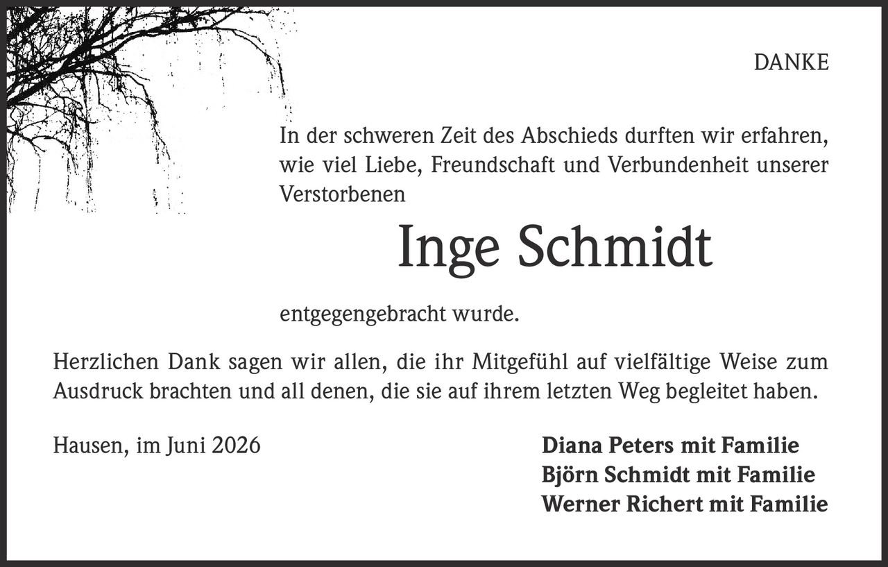<strong>DANKE</strong><br><br><p>In der schweren Zeit des Abschieds durften wir erfahren, wie viel Liebe, Freundschaft und Verbundenheit unserer Verstorbenen</p><br><p><strong>Inge Schmidt</strong></p><br><p>entgegengebracht wurde.</p><br><br><p>Herzlichen Dank sagen wir allen, die ihr Mitgefühl auf vielfältige Weise zum Ausdruck brachten und all denen, die sie auf ihrem letzten Weg begleitet haben.</p><br><br><p>Hausen, im Juni 2026</p><br><p><strong>Diana Peters mit Familie<br>Björn Schmidt mit Familie<br>Werner Richert mit Familie</strong></p>