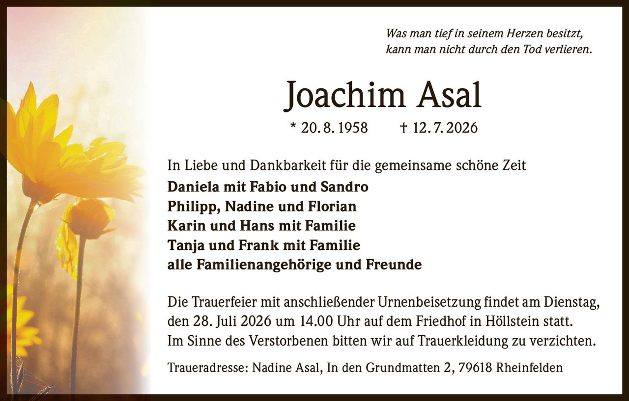 <p><i>Was man tief in seinem Herzen besitzt,<br/>kann man nicht durch den Tod verlieren.</i></p><p><strong>Joachim Asal</strong><br/>* 20.8.1958 † 12.7.2026</p><p>In Liebe und Dankbarkeit für die gemeinsame schöne Zeit<br/><strong>Daniela mit Fabio und Sandro<br/>Philipp, Nadine und Florian<br/>Karin und Hans mit Familie<br/>Tanja und Frank mit Familie<br/>alle Familienangehörige und Freunde</strong></p><p>Die Trauerfeier mit anschließender Urnenbeisetzung findet am Dienstag, den 28. Juli 2026 um 14.00 Uhr auf dem Friedhof in Höllstein statt. Im Sinne des Verstorbenen bitten wir auf Trauerkleidung zu verzichten.</p><p><strong>Traueradresse:</strong> Nadine Asal, In den Grundmatten 2, 79618 Rheinfelden</p>
