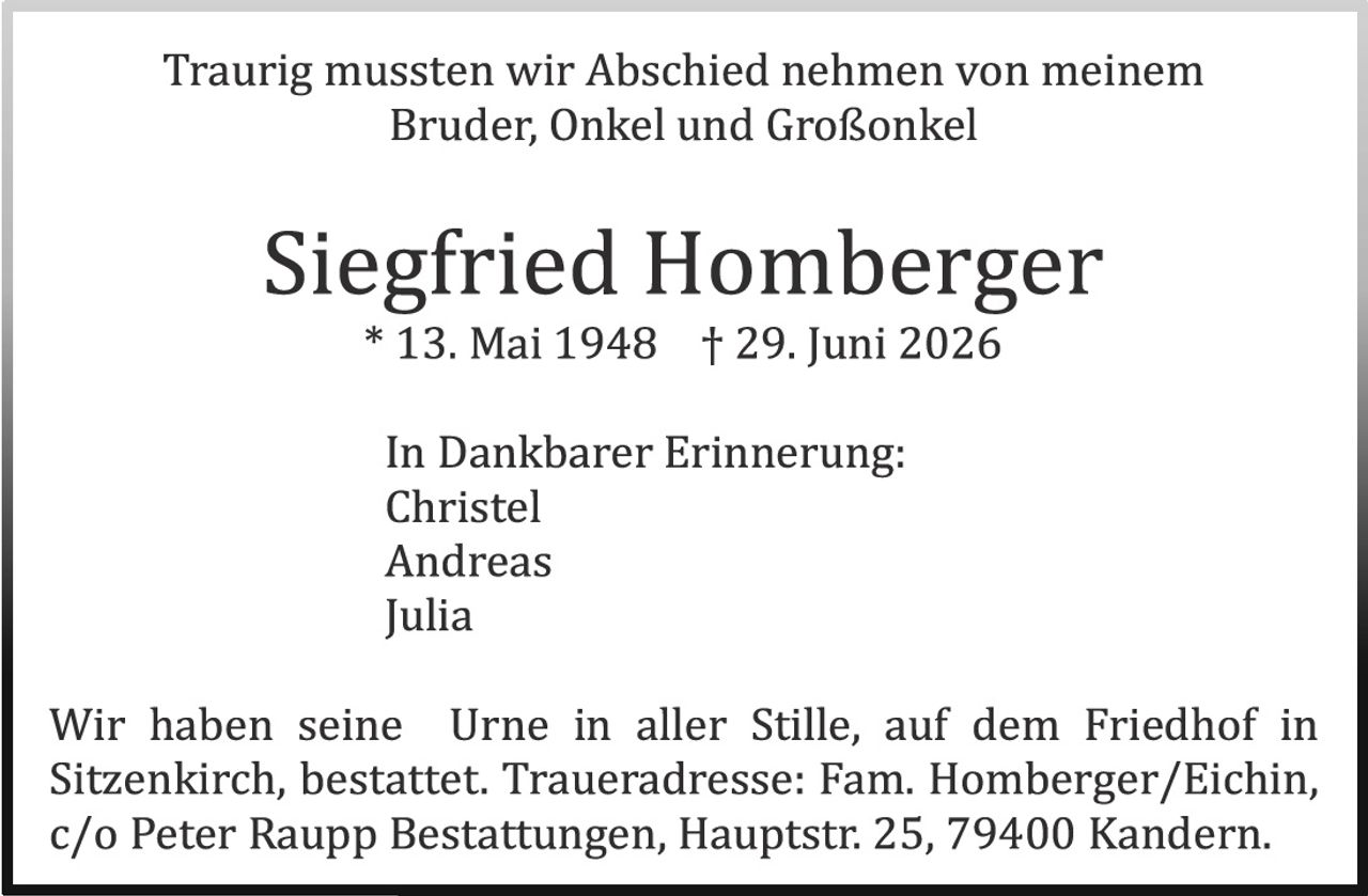 <p>Traurig mussten wir Abschied nehmen von meinem Bruder, Onkel und Großonkel</p>

<p><strong>Siegfried Homberger</strong><br>
* 13. Mai 1948   † 29. Juni 2026</p>

<p>In Dankbarer Erinnerung:<br>
Christel<br>
Andreas<br>
Julia</p>

<p>Wir haben seine Urne in aller Stille, auf dem Friedhof in Sitzenkirch, bestattet. Traueradresse: Fam. Homberger/Eichin, c/o Peter Raupp Bestattungen, Hauptstr. 25, 79400 Kandern.</p>