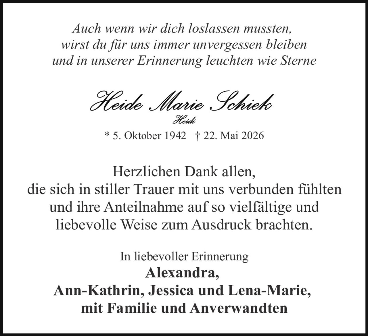 <p><i>Auch wenn wir dich loslassen mussten, wirst du für uns immer unvergessen bleiben und in unserer Erinnerung leuchten wie Sterne</i></p><p><strong>Heide Marie Schieb</strong><br/><i>Heidi</i></p><p>* 5. Oktober 1942 † 22. Mai 2026</p><p>Herzlichen Dank allen, die sich in stiller Trauer mit uns verbunden fühlten und ihre Anteilnahme auf so vielfältige und liebevolle Weise zum Ausdruck brachten.</p><p>In liebevoller Erinnerung<br/><strong>Alexandra, Ann-Kathrin, Jessica und Lena-Marie,<br/>mit Familie und Anverwandten</strong></p>