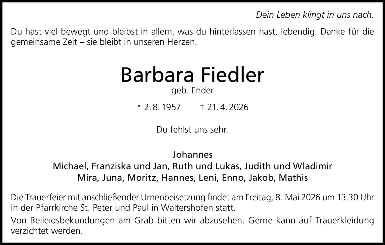 Dein Leben klingt in uns nach.
Du hast viel bewegt und bleibst in allem, was du hinterlassen hast, lebendig. Danke für die
gemeinsame Zeit – sie bleibt in unseren Herzen.

Barbara Fiedler
geb. Ender

* 2. 8. 1957   † 21. 4. 2026
Du fehlst uns sehr.
Johannes
Michael, Franziska und Jan, Ruth und Lukas, Judith und Wladimir
Mira, Juna, Moritz, Hannes, Leni, Enno, Jakob, Mathis
Die Trauerfeier mit anschließender Urnenbeisetzung findet am Freitag, 8. Mai 2026 um 13.30 Uhr
in der Pfarrkirche St. Peter und Paul in Waltershofen statt.
Von Beileidsbekundungen am Grab bitten wir abzusehen. Gerne kann auf Trauerkleidung
verzichtet werden.