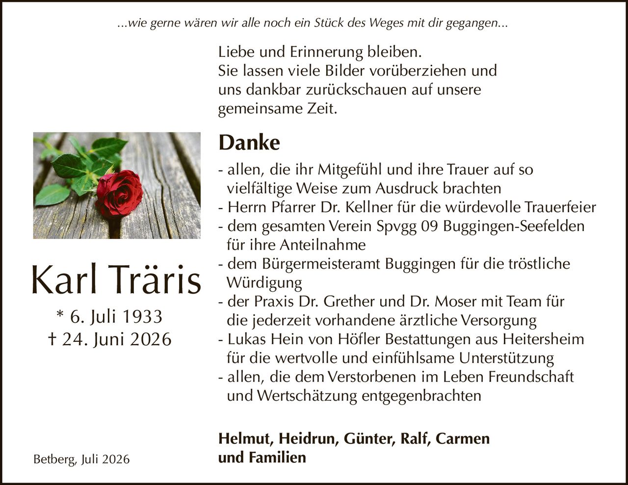 <p><i>...wie gerne wären wir alle noch ein Stück des Weges mit dir gegangen...</i></p>

<p><strong>Karl Träris</strong><br>* 6. Juli 1933<br>† 24. Juni 2026</p>

<p>Liebe und Erinnerung bleiben.<br>Sie lassen viele Bilder vorüberziehen und<br>uns dankbar zurückschauen auf unsere<br>gemeinsame Zeit.</p>

<p><strong>Danke</strong></p>

<p>- allen, die ihr Mitgefühl und ihre Trauer auf so vielfältige Weise zum Ausdruck brachten<br>- Herrn Pfarrer Dr. Kellner für die würdevolle Trauerfeier<br>- dem gesamten Verein Spvgg 09 Buggingen-Seefelden für ihre Anteilnahme<br>- dem Bürgermeisteramt Buggingen für die tröstliche Würdigung<br>- der Praxis Dr. Grether und Dr. Moser mit Team für die jederzeit vorhandene ärztliche Versorgung<br>- Lukas Hein von Höfler Bestattungen aus Heitersheim für die wertvolle und einfühlsame Unterstützung<br>- allen, die dem Verstorbenen im Leben Freundschaft und Wertschätzung entgegenbrachten</p>

<p><strong>Helmut, Heidrun, Günter, Ralf, Carmen und Familien</strong></p>

<p>Betberg, Juli 2026</p>