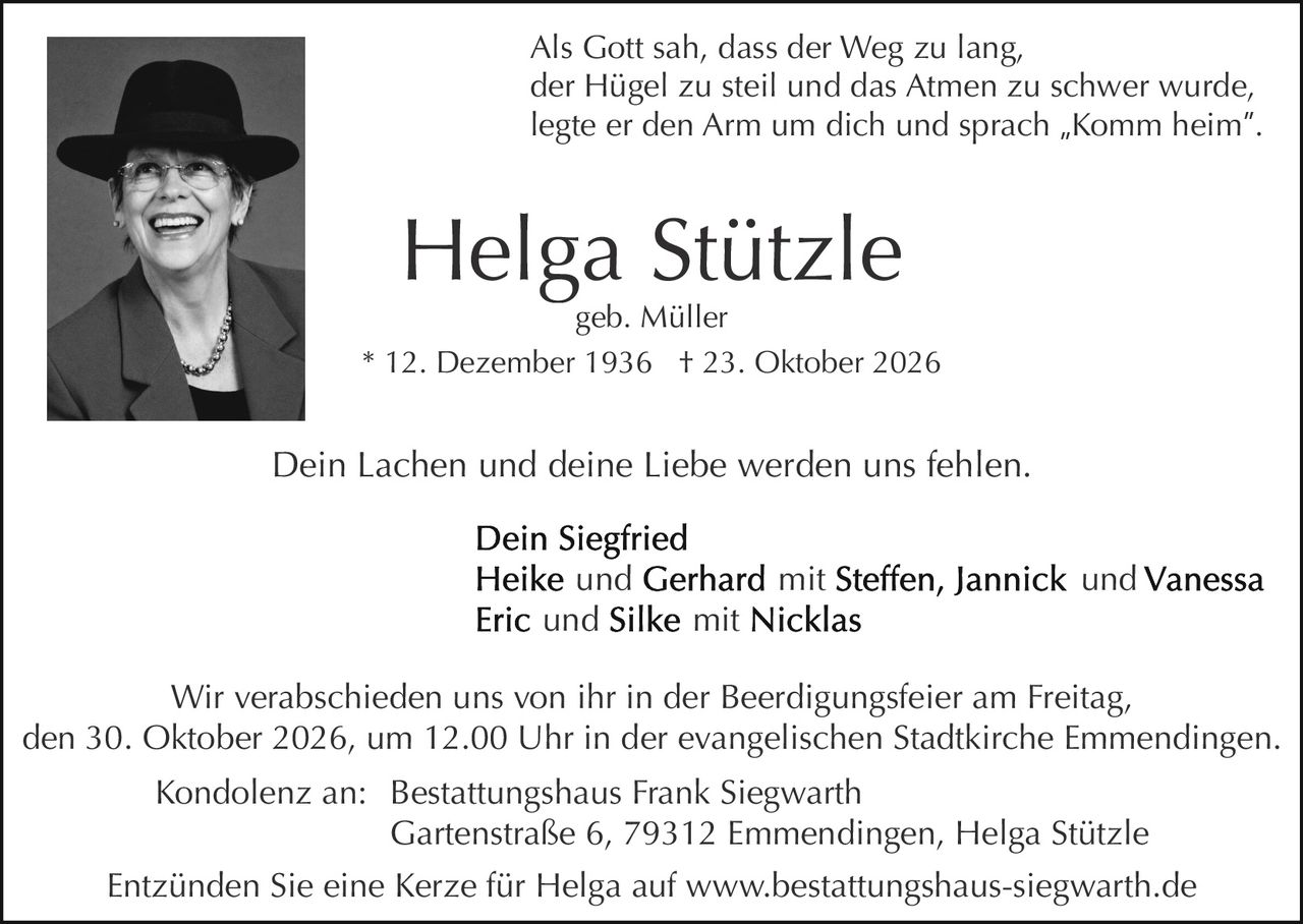 <p>Als Gott sah, dass der Weg zu lang, der Hügel zu steil und das Atmen zu schwer wurde, legte er den Arm um dich und sprach „Komm heim".</p>

<p><strong>Helga Stützle</strong><br>geb. Müller<br>* 12. Dezember 1936 † 23. Oktober 2026</p>

<p>Dein Lachen und deine Liebe werden uns fehlen.</p>

<p><strong>Dein Siegfried</strong><br>Heike und Gerhard mit Steffen, Jannick und Vanessa<br>Eric und Silke mit Nicklas</p>

<p>Wir verabschieden uns von ihr in der Beerdigungsfeier am Freitag, den 30. Oktober 2026, um 12.00 Uhr in der evangelischen Stadtkirche Emmendingen.</p>

<p>Kondolenz an: Bestattungshaus Frank Siegwarth<br>Gartenstraße 6, 79312 Emmendingen, Helga Stützle</p>

<p>Entzünden Sie eine Kerze für Helga auf www.bestattungshaus-siegwarth.de</p>