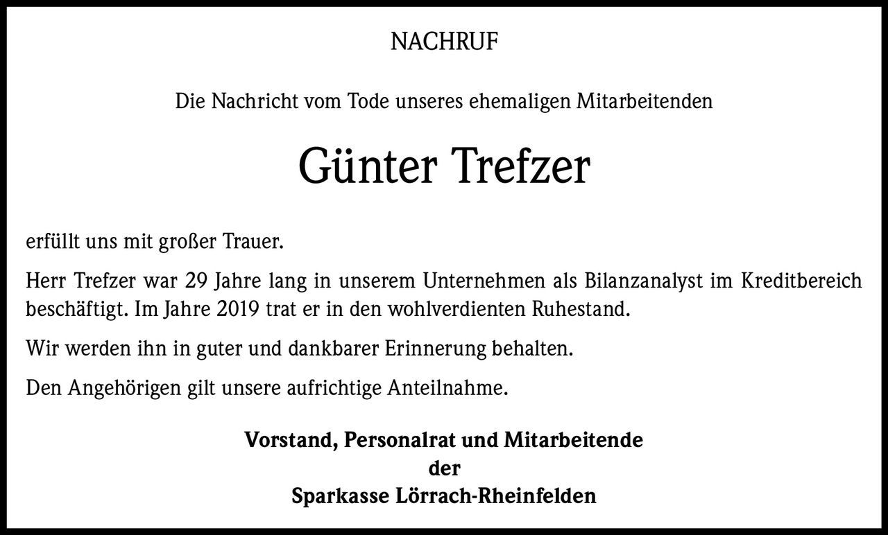 <p><strong>NACHRUF</strong></p><p>Die Nachricht vom Tode unseres ehemaligen Mitarbeitenden</p><p><strong>Günter Trefzer</strong></p><p>erfüllt uns mit großer Trauer.</p><p>Herr Trefzer war 29 Jahre lang in unserem Unternehmen als Bilanzanalyst im Kreditbereich beschäftigt. Im Jahre 2019 trat er in den wohlverdienten Ruhestand.</p><p>Wir werden ihn in guter und dankbarer Erinnerung behalten.</p><p>Den Angehörigen gilt unsere aufrichtige Anteilnahme.</p><p><strong>Vorstand, Personalrat und Mitarbeitende<br>der<br>Sparkasse Lörrach-Rheinfelden</strong></p>
