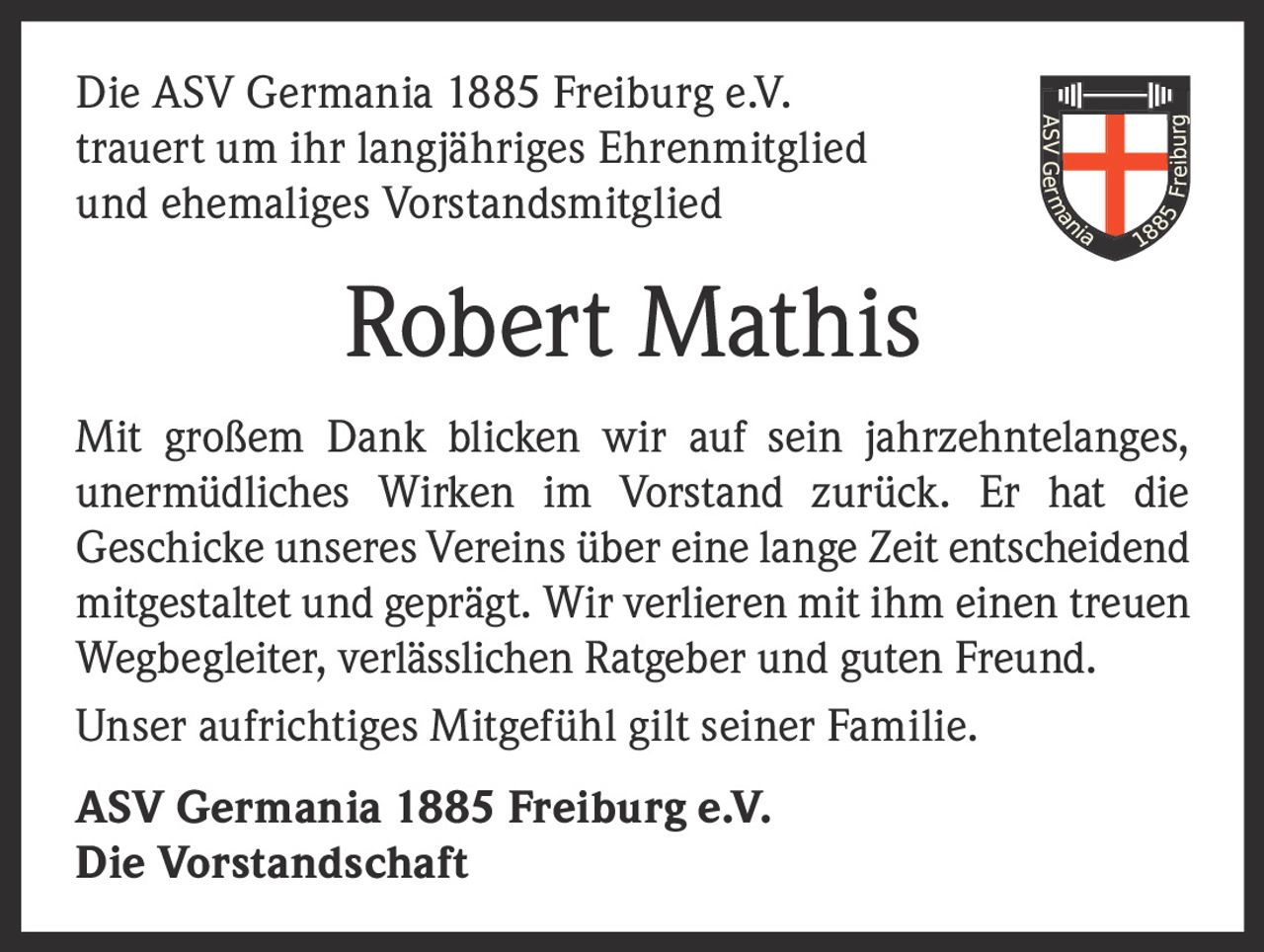 <p>Die ASV Germania 1885 Freiburg e.V. trauert um ihr langjähriges Ehrenmitglied und ehemaliges Vorstandsmitglied</p>

<p><strong>Robert Mathis</strong></p>

<p>Mit großem Dank blicken wir auf sein jahrzehntelanges, unermüdliches Wirken im Vorstand zurück. Er hat die Geschicke unseres Vereins über eine lange Zeit entscheidend mitgestaltet und geprägt. Wir verlieren mit ihm einen treuen Wegbegleiter, verlässlichen Ratgeber und guten Freund. Unser aufrichtiges Mitgefühl gilt seiner Familie.</p>

<p><strong>ASV Germania 1885 Freiburg e.V.<br>Die Vorstandschaft</strong></p>