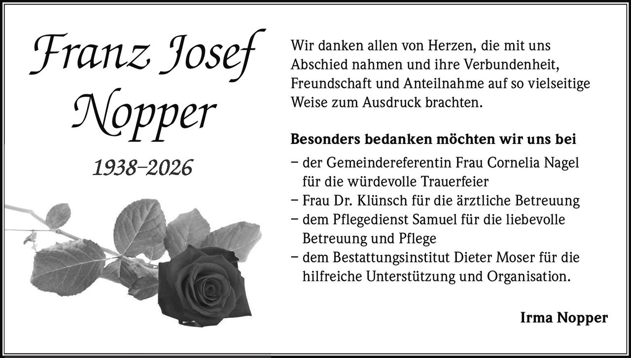 <p>Wir danken allen von Herzen, die mit uns Abschied nahmen und ihre Verbundenheit, Freundschaft und Anteilnahme auf so vielseitige Weise zum Ausdruck brachten.</p>

<p><strong>Besonders bedanken möchten wir uns bei</strong><br>
– der Gemeindereferentin Frau Cornelia Nagel für die würdevolle Trauerfeier<br>
– Frau Dr. Klünsch für die ärztliche Betreuung<br>
– dem Pflegedienst Samuel für die liebevolle Betreuung und Pflege<br>
– dem Bestattungsinstitut Dieter Moser für die hilfreiche Unterstützung und Organisation.</p>

<p><strong>Irma Nopper</strong></p>