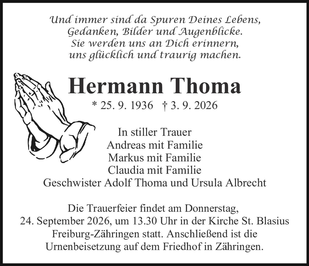 <p><i>Und immer sind da Spuren Deines Lebens,<br>Gedanken, Bilder und Augenblicke.<br>Sie werden uns an Dich erinnern,<br>uns glücklich und traurig machen.</i></p><p><strong>Hermann Thoma</strong><br>* 25. 9. 1936 † 3. 9. 2026</p><p>In stiller Trauer<br>Andreas mit Familie<br>Markus mit Familie<br>Claudia mit Familie<br>Geschwister Adolf Thoma und Ursula Albrecht</p><p>Die Trauerfeier findet am Donnerstag, 24. September 2026, um 13.30 Uhr in der Kirche St. Blasius Freiburg-Zähringen statt. Anschließend ist die Urnenbeisetzung auf dem Friedhof in Zähringen.</p>