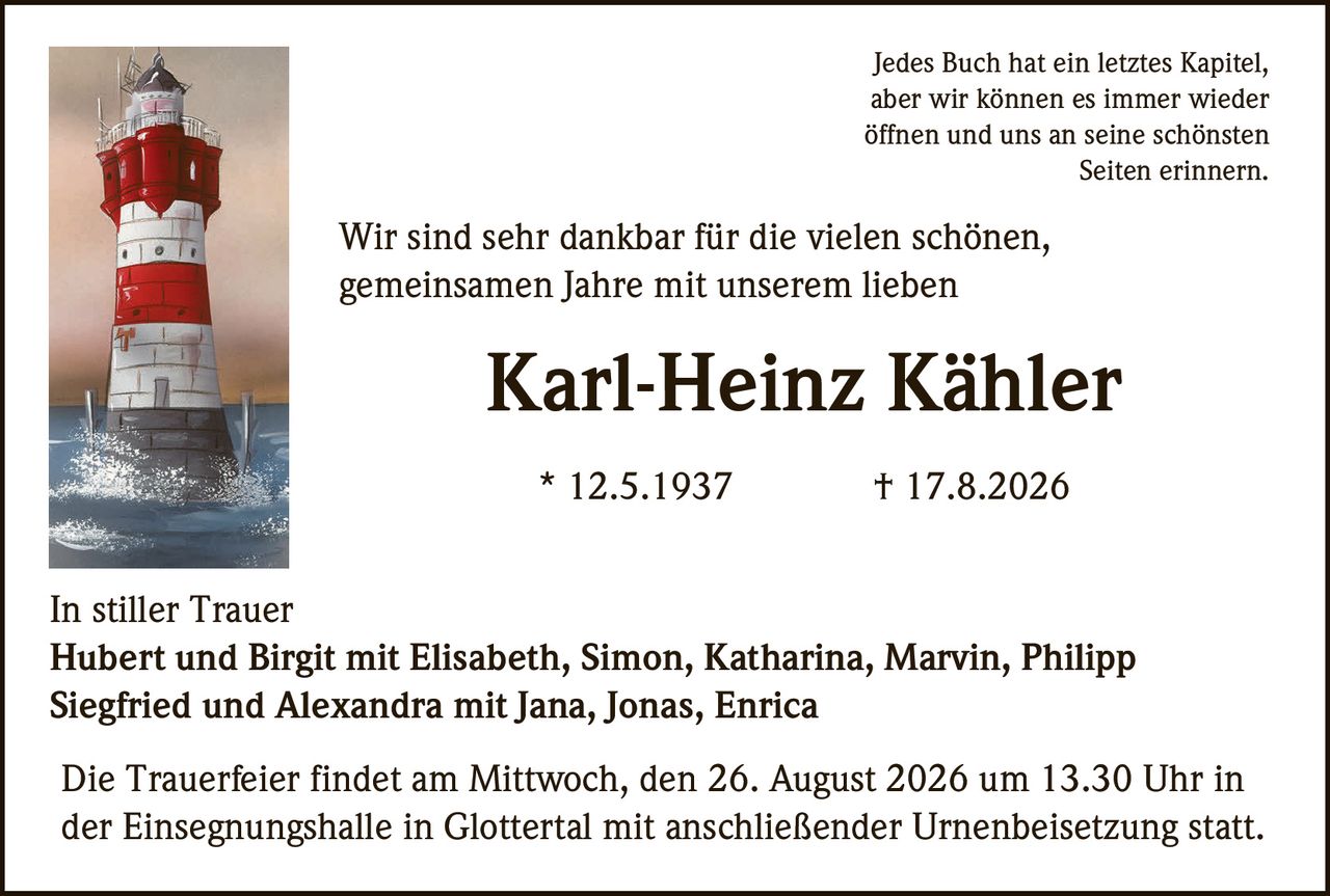<p>Jedes Buch hat ein letztes Kapitel,<br>aber wir können es immer wieder<br>öffnen und uns an seine schönsten<br>Seiten erinnern.</p>

<p>Wir sind sehr dankbar für die vielen schönen,<br>gemeinsamen Jahre mit unserem lieben<br><strong>Karl-Heinz Kähler</strong><br>* 12.5.1937 † 17.8.2026</p>

<p>In stiller Trauer<br>Hubert und Birgit mit Elisabeth, Simon, Katharina, Marvin, Philipp<br>Siegfried und Alexandra mit Jana, Jonas, Enrica</p>

<p>Die Trauerfeier findet am Mittwoch, den 26. August 2026 um 13.30 Uhr in<br>der Einsegnungshalle in Glottertal mit anschließender Urnenbeisetzung statt.</p>