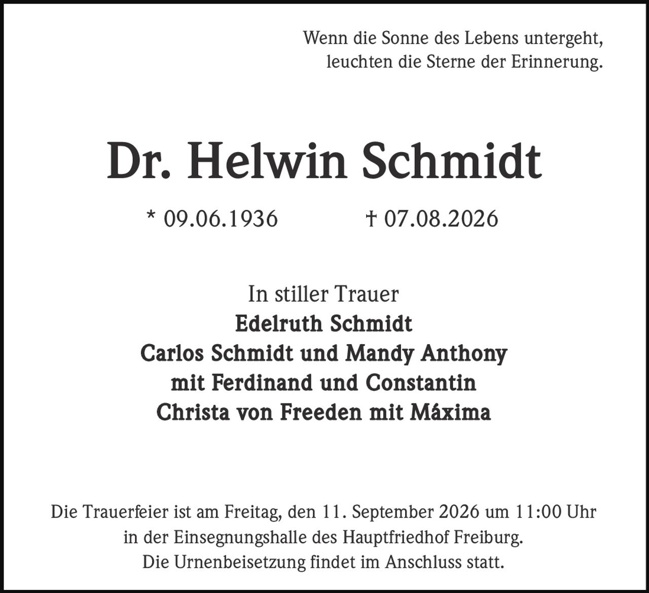 <p>Wenn die Sonne des Lebens untergeht, leuchten die Sterne der Erinnerung.</p>

<p><strong>Dr. Helwin Schmidt</strong><br>
* 09.06.1936 † 07.08.2026</p>

<p>In stiller Trauer<br>
<strong>Edelruth Schmidt</strong><br>
<strong>Carlos Schmidt und Mandy Anthony</strong><br>
mit Ferdinand und Constantin<br>
<strong>Christa von Freeden</strong> mit Máxima</p>

<p>Die Trauerfeier ist am Freitag, den 11. September 2026 um 11:00 Uhr in der Einsegnungshalle des Hauptfriedhof Freiburg.<br>
Die Urnenbeisetzung findet im Anschluss statt.</p>