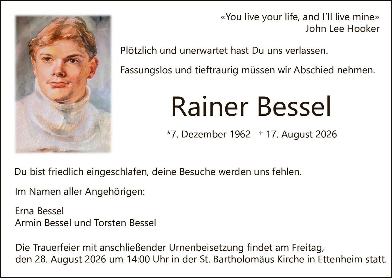 <p>«You live your life, and I'll live mine»<br>John Lee Hooker</p>

<p>Plötzlich und unerwartet hast Du uns verlassen.</p>

<p>Fassungslos und tieftraurig müssen wir Abschied nehmen.</p>

<p><strong>Rainer Bessel</strong></p>

<p>*7. Dezember 1962 † 17. August 2026</p>

<p>Du bist friedlich eingeschlafen, deine Besuche werden uns fehlen.</p>

<p>Im Namen aller Angehörigen:</p>

<p>Erna Bessel<br>
Armin Bessel und Torsten Bessel</p>

<p>Die Trauerfeier mit anschließender Urnenbeisetzung findet am Freitag, den 28. August 2026 um 14:00 Uhr in der St. Bartholomäus Kirche in Ettenheim statt.</p>