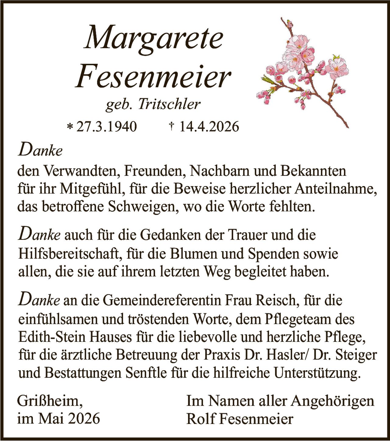 <p><strong>Margarete Fesenmeier</strong><br>geb. Tritschler<br>* 27.3.1940 † 14.4.2026</p><p><em>Danke</em><br>den Verwandten, Freunden, Nachbarn und Bekannten<br>für ihr Mitgefühl, für die Beweise herzlicher Anteilnahme,<br>das betroffene Schweigen, wo die Worte fehlten.</p><p><em>Danke</em> auch für die Gedanken der Trauer und die<br>Hilfsbereitschaft, für die Blumen und Spenden sowie<br>allen, die sie auf ihrem letzten Weg begleitet haben.</p><p><em>Danke</em> an die Gemeindereferentin Frau Reisch, für die<br>einfühlsamen und tröstenden Worte, dem Pflegeteam des<br>Edith-Stein Hauses für die liebevolle und herzliche Pflege,<br>für die ärztliche Betreuung der Praxis Dr. Hasler/ Dr. Steiger<br>und Bestattungen Senftle für die hilfreiche Unterstützung.</p><p>Grißheim,<br>im Mai 2026</p><p>Im Namen aller Angehörigen<br>Rolf Fesenmeier</p>