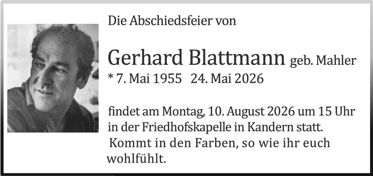 <p><strong>Die Abschiedsfeier von</strong></p>

<p><strong>Gerhard Blattmann geb. Mahler</strong><br>
* 7. Mai 1955 – 24. Mai 2026</p>

<p>findet am Montag, 10. August 2026 um 15 Uhr in der Friedhofskapelle in Kandern statt. Kommt in den Farben, so wie ihr euch wohlfühlt.</p>
