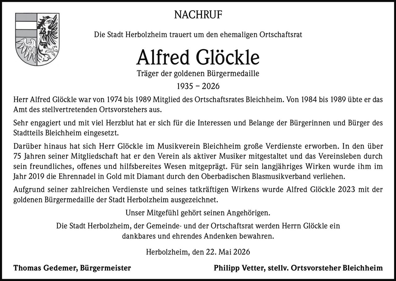 <p>NACHRUF</p><p>Die Stadt Herbolzheim trauert um den ehemaligen Ortschaftsrat</p><p><strong>Alfred Glöckle</strong></p><p>Träger der goldenen Bürgermedaille</p><p>1935 – 2026</p><p>Herr Alfred Glöckle war von 1974 bis 1989 Mitglied des Ortschaftsrates Bleichheim. Von 1984 bis 1989 übte er das Amt des stellvertretenden Ortsvorstehers aus.</p><p>Sehr engagiert und mit viel Herzblut hat er sich für die Interessen und Belange der Bürgerinnen und Bürger des Stadtteils Bleichheim eingesetzt.</p><p>Darüber hinaus hat sich Herr Glöckle im Musikverein Bleichheim große Verdienste erworben. In den über 75 Jahren seiner Mitgliedschaft hat er den Verein als aktiver Musiker mitgestaltet und das Vereinsleben durch sein freundliches, offenes und hilfsbereites Wesen mitgeprägt. Für sein langjähriges Wirken wurde ihm im Jahr 2019 die Ehrennadel in Gold mit Diamant durch den Oberbadischen Blasmusikverband verliehen.</p><p>Aufgrund seiner zahlreichen Verdienste und seines tatkräftigen Wirkens wurde Alfred Glöckle 2023 mit der goldenen Bürgermedaille der Stadt Herbolzheim ausgezeichnet.</p><p>Unser Mitgefühl gehört seinen Angehörigen.</p><p>Die Stadt Herbolzheim, der Gemeinde- und der Ortschaftsrat werden Herrn Glöckle ein dankbares und ehrendes Andenken bewahren.</p><p>Herbolzheim, den 22. Mai 2026</p><p>Thomas Gedemer, Bürgermeister &nbsp;&nbsp;&nbsp;&nbsp; Philipp Vetter, stellv. Ortsvorsteher Bleichheim</p>