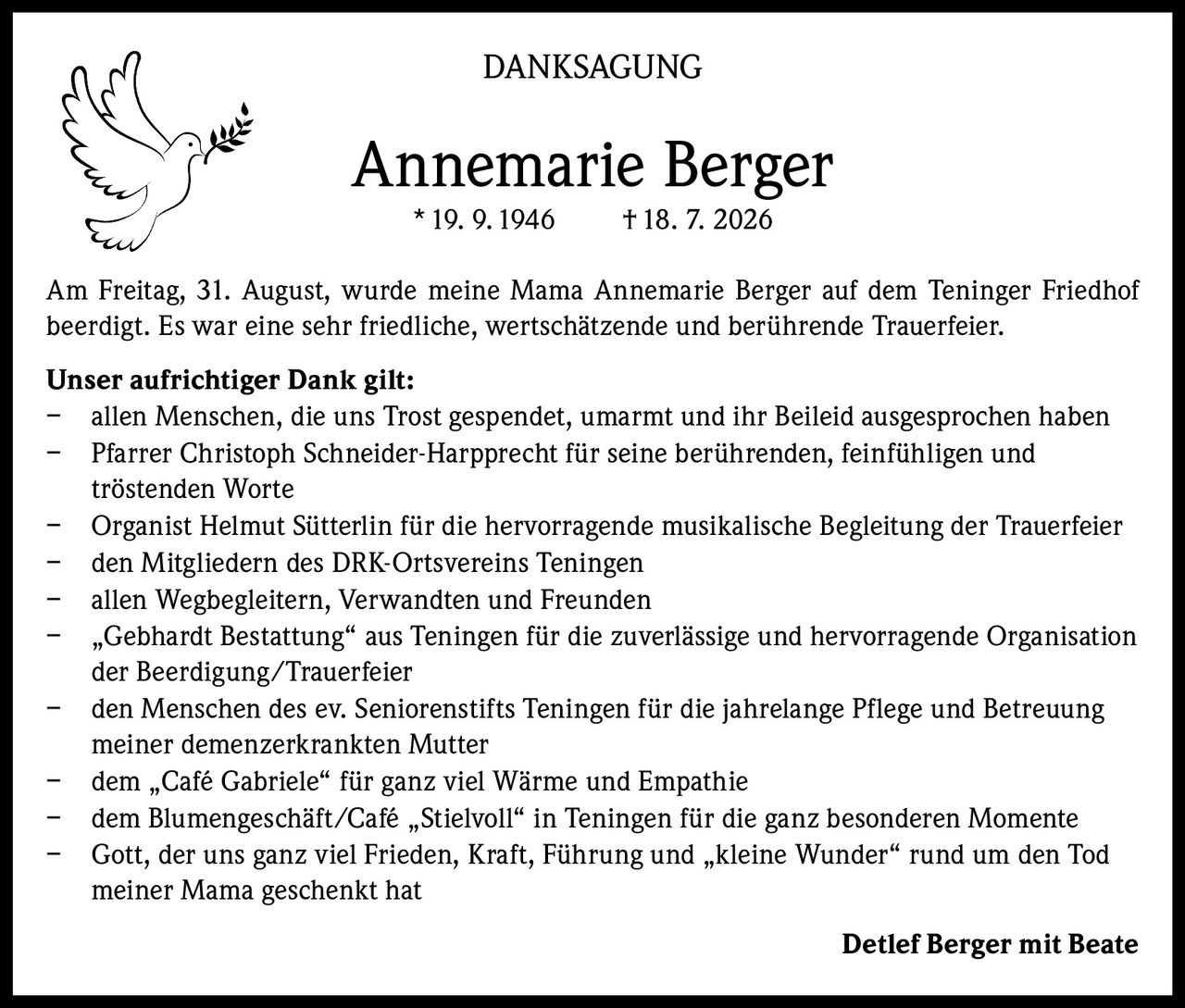 <p><strong>DANKSAGUNG</strong></p>

<p><strong>Annemarie Berger</strong><br/>
* 19. 9. 1946     † 18. 7. 2026</p>

<p>Am Freitag, 31. August, wurde meine Mama Annemarie Berger auf dem Teninger Friedhof beerdigt. Es war eine sehr friedliche, wertschätzende und berührende Trauerfeier.</p>

<p><strong>Unser aufrichtiger Dank gilt:</strong></p>

<p>– allen Menschen, die uns Trost gespendet, umarmt und ihr Beileid ausgesprochen haben<br/>
– Pfarrer Christoph Schneider-Harpprecht für seine berührenden, feinfühligen und tröstenden Worte<br/>
– Organist Helmut Sütterlin für die hervorragende musikalische Begleitung der Trauerfeier<br/>
– den Mitgliedern des DRK-Ortsvereins Teningen<br/>
– allen Wegbegleitern, Verwandten und Freunden<br/>
– „Gebhardt Bestattung" aus Teningen für die zuverlässige und hervorragende Organisation der Beerdigung/Trauerfeier<br/>
– den Menschen des ev. Seniorenstifts Teningen für die jahrelange Pflege und Betreuung meiner demenzerkrankten Mutter<br/>
– dem „Café Gabriele" für ganz viel Wärme und Empathie<br/>
– dem Blumengeschäft/Café „Stielvoll" in Teningen für die ganz besonderen Momente<br/>
– Gott, der uns ganz viel Frieden, Kraft, Führung und „kleine Wunder" rund um den Tod meiner Mama geschenkt hat</p>

<p><strong>Detlef Berger mit Beate</strong></p>