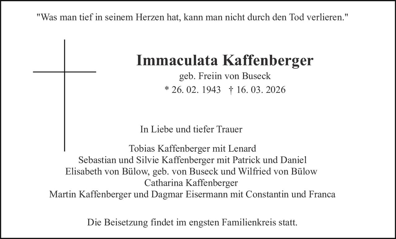 "Was man tief in seinem Herzen hat, kann man nicht durch den Tod verlieren."

Immaculata Kaffenberger
geb. Freiin von Buseck
* 26. 02. 1943 † 16. 03. 2026

In Liebe und tiefer Trauer
Tobias Kaffenberger mit Lenard
Sebastian und Silvie Kaffenberger mit Patrick und Daniel
Elisabeth von Bülow, geb. von Buseck und Wilfried von Bülow
Catharina Kaffenberger
Martin Kaffenberger und Dagmar Eisermann mit Constantin und Franca
Die Beisetzung findet im engsten Familienkreis statt.
