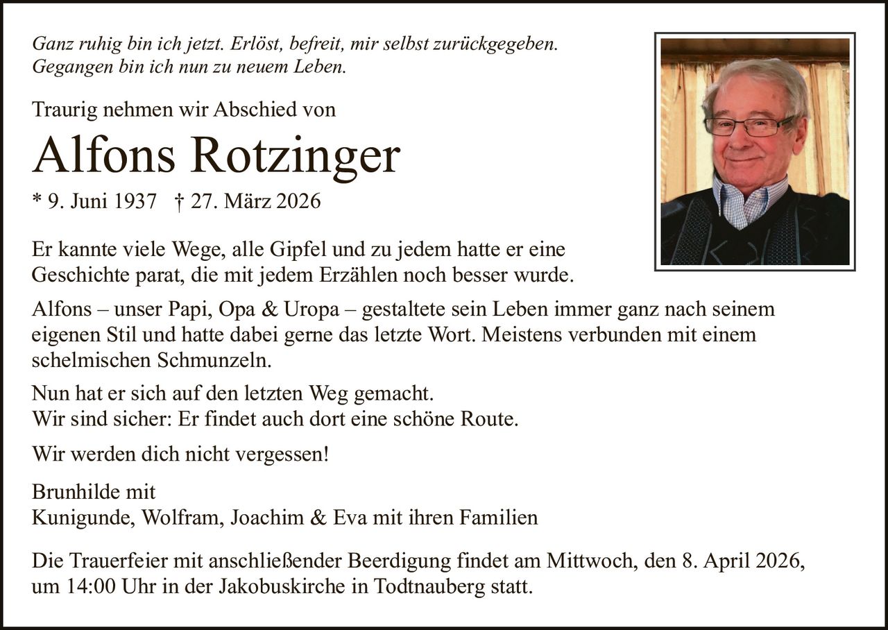 Ganz ruhig bin ich jetzt. Erlöst, befreit, mir selbst zurückgegeben.
Gegangen bin ich nun zu neuem Leben.

Traurig nehmen wir Abschied von

Alfons Rotzinger
* 9. Juni 1937 † 27. März 2026
Er kannte viele Wege, alle Gipfel und zu jedem hatte er eine
Geschichte parat, die mit jedem Erzählen noch besser wurde.
Alfons – unser Papi, Opa & Uropa – gestaltete sein Leben immer ganz nach seinem
eigenen Stil und hatte dabei gerne das letzte Wort. Meistens verbunden mit einem
schelmischen Schmunzeln.
Nun hat er sich auf den letzten Weg gemacht.
Wir sind sicher: Er findet auch dort eine schöne Route.
Wir werden dich nicht vergessen!
Brunhilde mit
Kunigunde, Wolfram, Joachim & Eva mit ihren Familien
Die Trauerfeier mit anschließender Beerdigung findet am Mittwoch, den 8. April 2026,
um 14:00 Uhr in der Jakobuskirche in Todtnauberg statt.