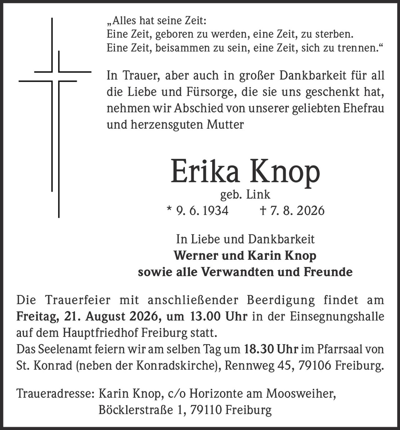 <p>„Alles hat seine Zeit: Eine Zeit, geboren zu werden, eine Zeit, zu sterben. Eine Zeit, beisammen zu sein, eine Zeit, sich zu trennen."</p><p>In Trauer, aber auch in großer Dankbarkeit für all die Liebe und Fürsorge, die sie uns geschenkt hat, nehmen wir Abschied von unserer geliebten Ehefrau und herzensguten Mutter</p><p><strong>Erika Knop geb. Link</strong><br>* 9. 6. 1934 † 7. 8. 2026</p><p>In Liebe und Dankbarkeit<br><strong>Werner und Karin Knop</strong><br>sowie alle Verwandten und Freunde</p><p>Die Trauerfeier mit anschließender Beerdigung findet am Freitag, 21. August 2026, um 13.00 Uhr in der Einsegnungshalle auf dem Hauptfriedhof Freiburg statt.</p><p>Das Seelenamt feiern wir am selben Tag um 18.30 Uhr im Pfarrsaal von St. Konrad (neben der Konradskirche), Rennweg 45, 79106 Freiburg.</p><p>Traueradresse: Karin Knop, c/o Horizonte am Moosweiher, Böcklerstraße 1, 79110 Freiburg</p>