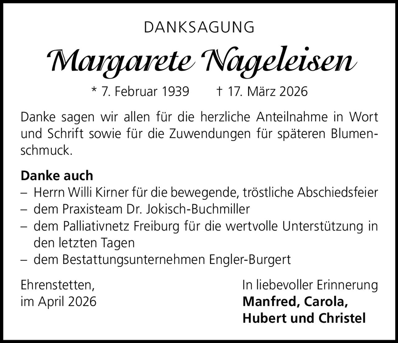 DANKSAGUNG

Margarete Nageleisen
* 7. Februar 1939   † 17. März 2026
Danke sagen wir allen für die herzliche Anteilnahme in Wort
und Schrift sowie für die Zuwendungen für späteren Blumenschmuck.
Danke auch
– Herrn Willi Kirner für die bewegende, tröstliche Abschiedsfeier
– dem Praxisteam Dr. Jokisch-Buchmiller
– dem Palliativnetz Freiburg für die wertvolle Unterstützung in
den letzten Tagen
– dem Bestattungsunternehmen Engler-Burgert
Ehrenstetten,
In liebevoller Erinnerung
im April 2026	Manfred, Carola,
Hubert und Christel
