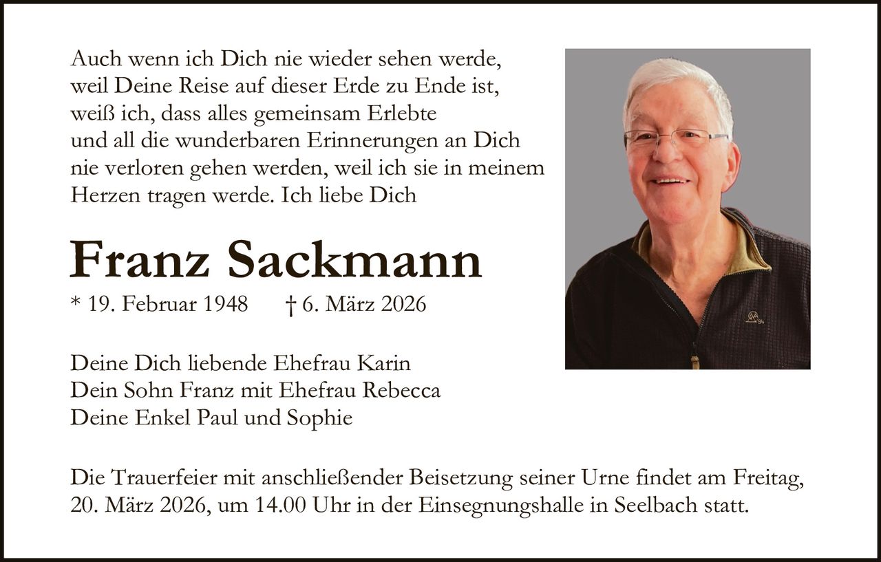 Auch wenn ich Dich nie wieder sehen werde,
weil Deine Reise auf dieser Erde zu Ende ist,
weiß ich, dass alles gemeinsam Erlebte
und all die wunderbaren Erinnerungen an Dich
nie verloren gehen werden, weil ich sie in meinem
Herzen tragen werde. Ich liebe Dich

Franz Sackmann
* 19. Februar 1948

† 6. März 2026

Deine Dich liebende Ehefrau Karin
Dein Sohn Franz mit Ehefrau Rebecca
Deine Enkel Paul und Sophie
Die Trauerfeier mit anschließender Beisetzung seiner Urne findet am Freitag,
20. März 2026, um 14.00 Uhr in der Einsegnungshalle in Seelbach statt.