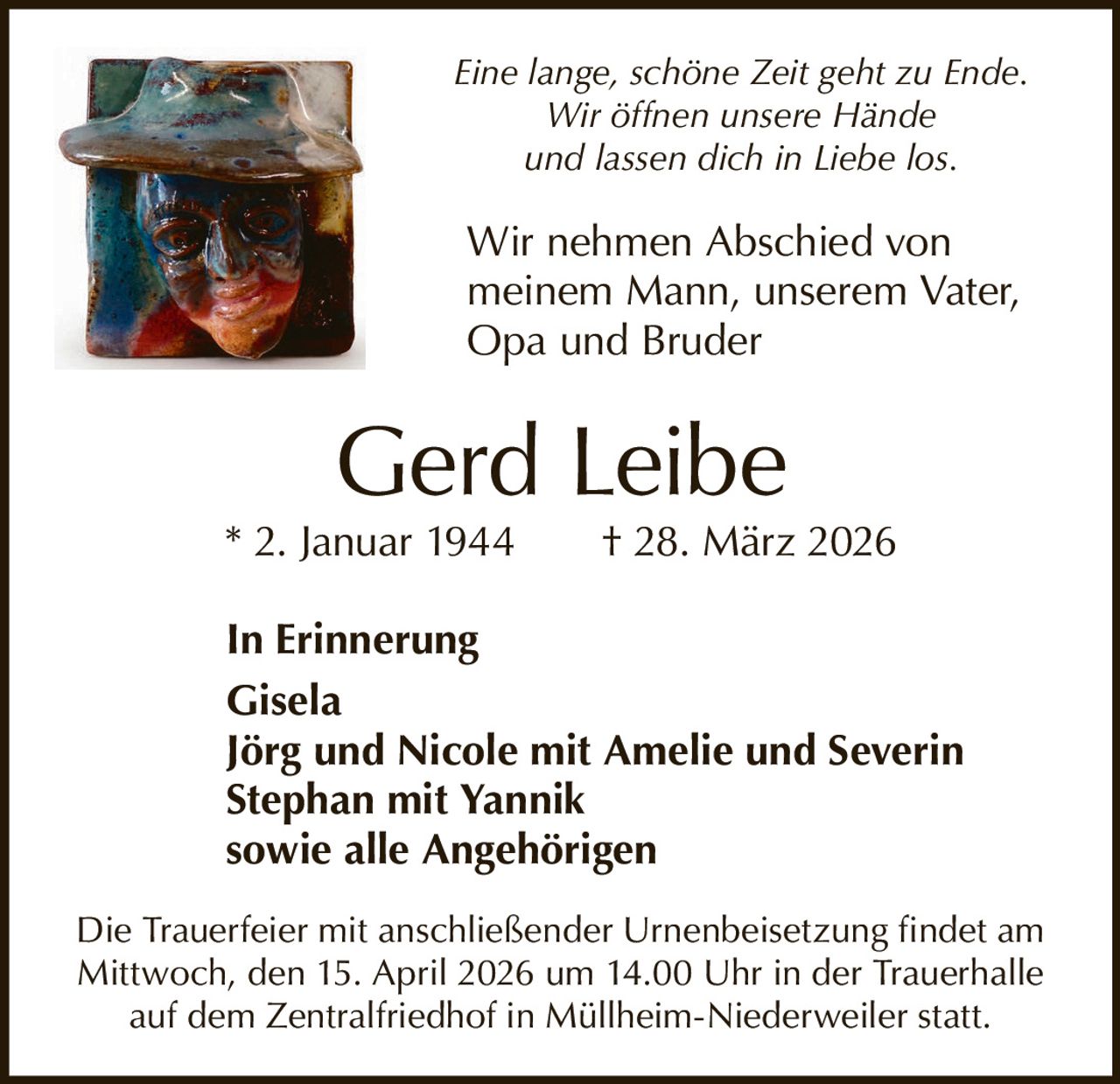 Eine lange, schöne Zeit geht zu Ende.
Wir öffnen unsere Hände
und lassen dich in Liebe los.

Wir nehmen Abschied von
meinem Mann, unserem Vater,
Opa und Bruder

Gerd Leibe

* 2. Januar 1944   † 28. März 2026
In Erinnerung
Gisela
Jörg und Nicole mit Amelie und Severin
Stephan mit Yannik
sowie alle Angehörigen
Die Trauerfeier mit anschließender Urnenbeisetzung findet am
Mittwoch, den 15. April 2026 um 14.00 Uhr in der Trauerhalle
auf dem Zentralfriedhof in Müllheim-Niederweiler statt.
